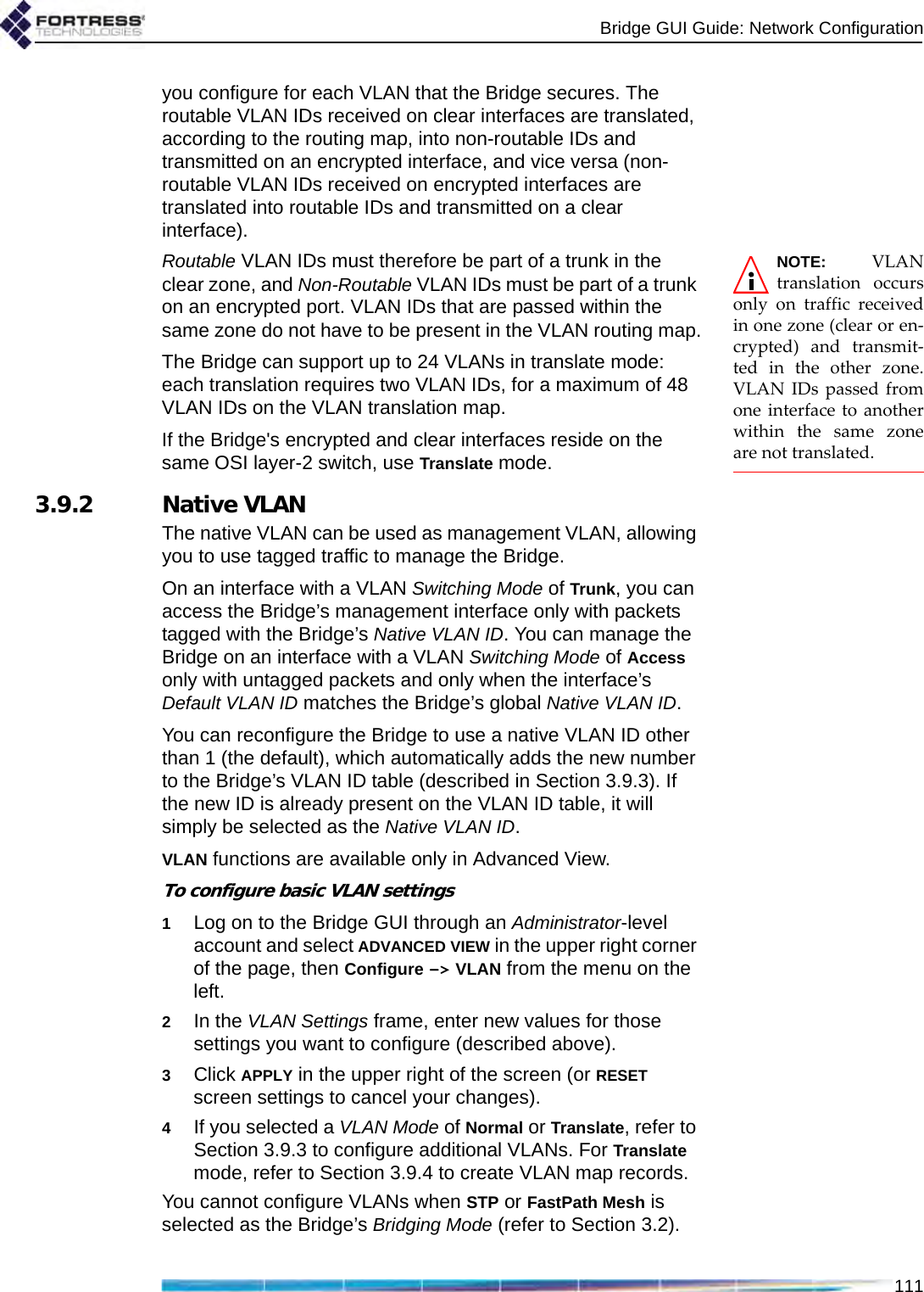 Bridge GUI Guide: Network Configuration111you configure for each VLAN that the Bridge secures. The routable VLAN IDs received on clear interfaces are translated, according to the routing map, into non-routable IDs and transmitted on an encrypted interface, and vice versa (non-routable VLAN IDs received on encrypted interfaces are translated into routable IDs and transmitted on a clear interface). NOTE: VLANtranslation occursonly on traffic receivedin one zone (clear or en-crypted) and transmit-ted in the other zone.VLAN IDs passed fromone interface to anotherwithin the same zoneare not translated.Routable VLAN IDs must therefore be part of a trunk in the clear zone, and Non-Routable VLAN IDs must be part of a trunk on an encrypted port. VLAN IDs that are passed within the same zone do not have to be present in the VLAN routing map.The Bridge can support up to 24 VLANs in translate mode: each translation requires two VLAN IDs, for a maximum of 48 VLAN IDs on the VLAN translation map.If the Bridge&apos;s encrypted and clear interfaces reside on the same OSI layer-2 switch, use Translate mode.3.9.2 Native VLANThe native VLAN can be used as management VLAN, allowing you to use tagged traffic to manage the Bridge.On an interface with a VLAN Switching Mode of Trunk, you can access the Bridge’s management interface only with packets tagged with the Bridge’s Native VLAN ID. You can manage the Bridge on an interface with a VLAN Switching Mode of Access only with untagged packets and only when the interface’s Default VLAN ID matches the Bridge’s global Native VLAN ID.You can reconfigure the Bridge to use a native VLAN ID other than 1 (the default), which automatically adds the new number to the Bridge’s VLAN ID table (described in Section 3.9.3). If the new ID is already present on the VLAN ID table, it will simply be selected as the Native VLAN ID. VLAN functions are available only in Advanced View.To configure basic VLAN settings1Log on to the Bridge GUI through an Administrator-level account and select ADVANCED VIEW in the upper right corner of the page, then Configure -&gt; VLAN from the menu on the left.2In the VLAN Settings frame, enter new values for those settings you want to configure (described above).3Click APPLY in the upper right of the screen (or RESET screen settings to cancel your changes).4If you selected a VLAN Mode of Normal or Translate, refer to Section 3.9.3 to configure additional VLANs. For Translate mode, refer to Section 3.9.4 to create VLAN map records.You cannot configure VLANs when STP or FastPath Mesh is selected as the Bridge’s Bridging Mode (refer to Section 3.2).