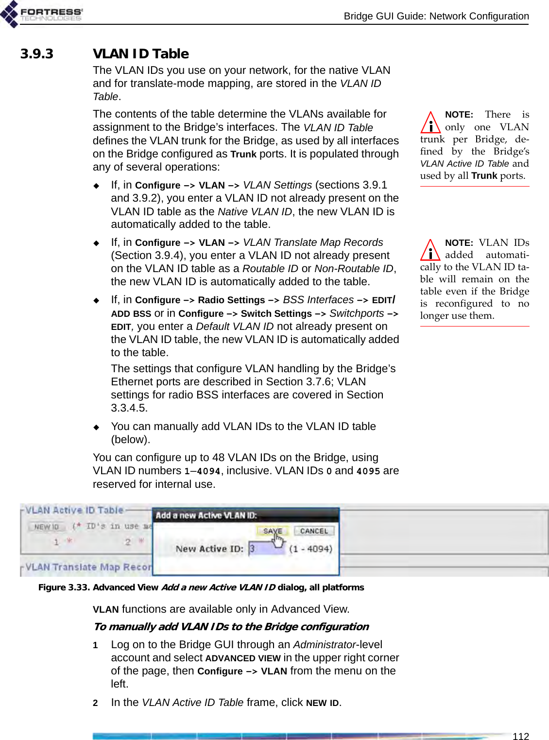 Bridge GUI Guide: Network Configuration1123.9.3 VLAN ID TableThe VLAN IDs you use on your network, for the native VLAN and for translate-mode mapping, are stored in the VLAN ID Table. NOTE: There isonly one VLANtrunk per Bridge, de-fined by the Bridge’sVLAN Active ID Table andused by all Trunk ports.The contents of the table determine the VLANs available for assignment to the Bridge’s interfaces. The VLAN ID Table defines the VLAN trunk for the Bridge, as used by all interfaces on the Bridge configured as Trunk ports. It is populated through any of several operations:If, in Configure -&gt; VLAN -&gt; VLAN Settings (sections 3.9.1 and 3.9.2), you enter a VLAN ID not already present on the VLAN ID table as the Native VLAN ID, the new VLAN ID is automatically added to the table. NOTE: VLAN IDsadded automati-cally to the VLAN ID ta-ble will remain on thetable even if the Bridgeis reconfigured to nolonger use them.If, in Configure -&gt; VLAN -&gt; VLAN Translate Map Records (Section 3.9.4), you enter a VLAN ID not already present on the VLAN ID table as a Routable ID or Non-Routable ID, the new VLAN ID is automatically added to the table. If, in Configure -&gt; Radio Settings -&gt; BSS Interfaces -&gt; EDIT/ADD BSS or in Configure -&gt; Switch Settings -&gt; Switchports -&gt; EDIT, you enter a Default VLAN ID not already present on the VLAN ID table, the new VLAN ID is automatically added to the table.The settings that configure VLAN handling by the Bridge’s Ethernet ports are described in Section 3.7.6; VLAN settings for radio BSS interfaces are covered in Section 3.3.4.5.You can manually add VLAN IDs to the VLAN ID table (below). You can configure up to 48 VLAN IDs on the Bridge, using VLAN ID numbers 1–4094, inclusive. VLAN IDs 0 and 4095 are reserved for internal use.Figure 3.33. Advanced View Add a new Active VLAN ID dialog, all platformsVLAN functions are available only in Advanced View.To manually add VLAN IDs to the Bridge configuration1Log on to the Bridge GUI through an Administrator-level account and select ADVANCED VIEW in the upper right corner of the page, then Configure -&gt; VLAN from the menu on the left.2In the VLAN Active ID Table frame, click NEW ID.