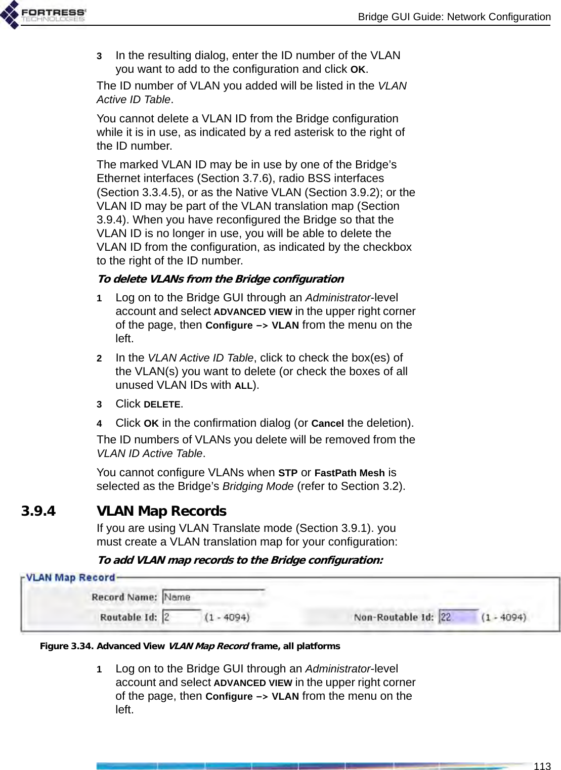 Bridge GUI Guide: Network Configuration1133In the resulting dialog, enter the ID number of the VLAN you want to add to the configuration and click OK.The ID number of VLAN you added will be listed in the VLAN Active ID Table.You cannot delete a VLAN ID from the Bridge configuration while it is in use, as indicated by a red asterisk to the right of the ID number. The marked VLAN ID may be in use by one of the Bridge’s Ethernet interfaces (Section 3.7.6), radio BSS interfaces (Section 3.3.4.5), or as the Native VLAN (Section 3.9.2); or the VLAN ID may be part of the VLAN translation map (Section 3.9.4). When you have reconfigured the Bridge so that the VLAN ID is no longer in use, you will be able to delete the VLAN ID from the configuration, as indicated by the checkbox to the right of the ID number.To delete VLANs from the Bridge configuration1Log on to the Bridge GUI through an Administrator-level account and select ADVANCED VIEW in the upper right corner of the page, then Configure -&gt; VLAN from the menu on the left.2In the VLAN Active ID Table, click to check the box(es) of the VLAN(s) you want to delete (or check the boxes of all unused VLAN IDs with ALL).3Click DELETE.4Click OK in the confirmation dialog (or Cancel the deletion).The ID numbers of VLANs you delete will be removed from the VLAN ID Active Table.You cannot configure VLANs when STP or FastPath Mesh is selected as the Bridge’s Bridging Mode (refer to Section 3.2).3.9.4 VLAN Map RecordsIf you are using VLAN Translate mode (Section 3.9.1). you must create a VLAN translation map for your configuration:To add VLAN map records to the Bridge configuration:Figure 3.34. Advanced View VLAN Map Record frame, all platforms1Log on to the Bridge GUI through an Administrator-level account and select ADVANCED VIEW in the upper right corner of the page, then Configure -&gt; VLAN from the menu on the left.