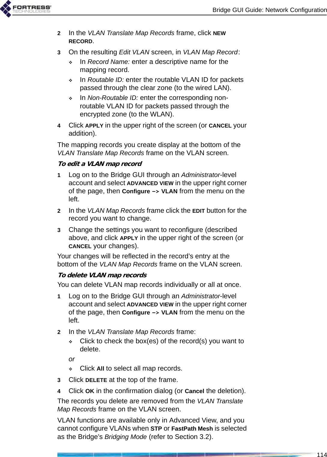 Bridge GUI Guide: Network Configuration1142In the VLAN Translate Map Records frame, click NEW RECORD.3On the resulting Edit VLAN screen, in VLAN Map Record:In Record Name: enter a descriptive name for the mapping record.In Routable ID: enter the routable VLAN ID for packets passed through the clear zone (to the wired LAN).In Non-Routable ID: enter the corresponding non-routable VLAN ID for packets passed through the encrypted zone (to the WLAN).4Click APPLY in the upper right of the screen (or CANCEL your addition).The mapping records you create display at the bottom of the VLAN Translate Map Records frame on the VLAN screen.To edit a VLAN map record1Log on to the Bridge GUI through an Administrator-level account and select ADVANCED VIEW in the upper right corner of the page, then Configure -&gt; VLAN from the menu on the left.2In the VLAN Map Records frame click the EDIT button for the record you want to change.3Change the settings you want to reconfigure (described above, and click APPLY in the upper right of the screen (or CANCEL your changes).Your changes will be reflected in the record’s entry at the bottom of the VLAN Map Records frame on the VLAN screen.To delete VLAN map recordsYou can delete VLAN map records individually or all at once.1Log on to the Bridge GUI through an Administrator-level account and select ADVANCED VIEW in the upper right corner of the page, then Configure -&gt; VLAN from the menu on the left.2In the VLAN Translate Map Records frame:Click to check the box(es) of the record(s) you want to delete.orClick All to select all map records.3Click DELETE at the top of the frame.4Click OK in the confirmation dialog (or Cancel the deletion).The records you delete are removed from the VLAN Translate Map Records frame on the VLAN screen.VLAN functions are available only in Advanced View, and you cannot configure VLANs when STP or FastPath Mesh is selected as the Bridge’s Bridging Mode (refer to Section 3.2).