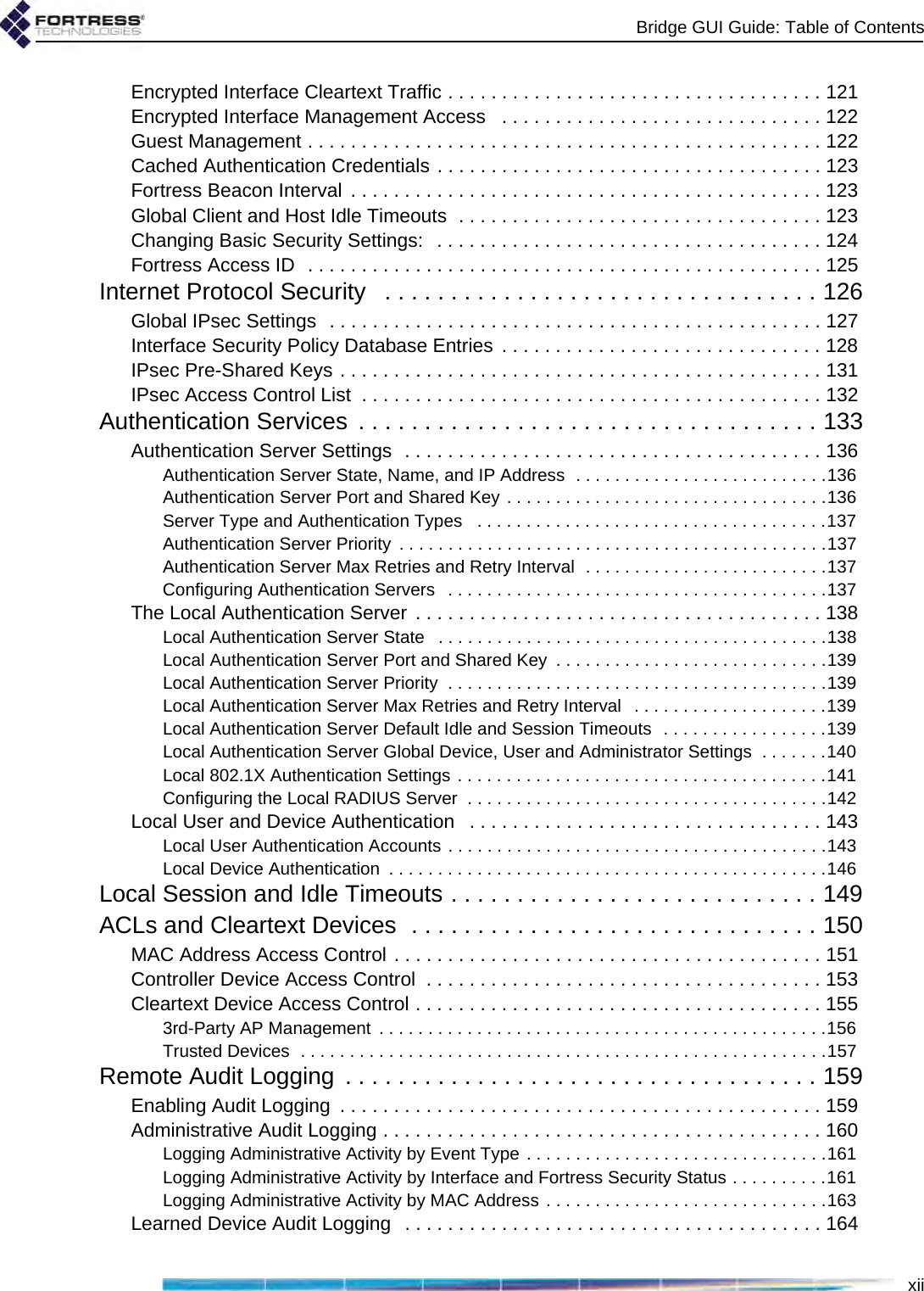 Bridge GUI Guide: Table of ContentsxiiEncrypted Interface Cleartext Traffic . . . . . . . . . . . . . . . . . . . . . . . . . . . . . . . . . . . 121Encrypted Interface Management Access   . . . . . . . . . . . . . . . . . . . . . . . . . . . . . . 122Guest Management . . . . . . . . . . . . . . . . . . . . . . . . . . . . . . . . . . . . . . . . . . . . . . . . 122Cached Authentication Credentials . . . . . . . . . . . . . . . . . . . . . . . . . . . . . . . . . . . . 123Fortress Beacon Interval . . . . . . . . . . . . . . . . . . . . . . . . . . . . . . . . . . . . . . . . . . . . 123Global Client and Host Idle Timeouts  . . . . . . . . . . . . . . . . . . . . . . . . . . . . . . . . . . 123Changing Basic Security Settings:   . . . . . . . . . . . . . . . . . . . . . . . . . . . . . . . . . . . . 124Fortress Access ID  . . . . . . . . . . . . . . . . . . . . . . . . . . . . . . . . . . . . . . . . . . . . . . . . 125Internet Protocol Security   . . . . . . . . . . . . . . . . . . . . . . . . . . . . . . . . . 126Global IPsec Settings  . . . . . . . . . . . . . . . . . . . . . . . . . . . . . . . . . . . . . . . . . . . . . . 127Interface Security Policy Database Entries  . . . . . . . . . . . . . . . . . . . . . . . . . . . . . . 128IPsec Pre-Shared Keys . . . . . . . . . . . . . . . . . . . . . . . . . . . . . . . . . . . . . . . . . . . . . 131IPsec Access Control List  . . . . . . . . . . . . . . . . . . . . . . . . . . . . . . . . . . . . . . . . . . . 132Authentication Services  . . . . . . . . . . . . . . . . . . . . . . . . . . . . . . . . . . . 133Authentication Server Settings  . . . . . . . . . . . . . . . . . . . . . . . . . . . . . . . . . . . . . . . 136Authentication Server State, Name, and IP Address  . . . . . . . . . . . . . . . . . . . . . . . . . .136Authentication Server Port and Shared Key . . . . . . . . . . . . . . . . . . . . . . . . . . . . . . . . .136Server Type and Authentication Types   . . . . . . . . . . . . . . . . . . . . . . . . . . . . . . . . . . . .137Authentication Server Priority  . . . . . . . . . . . . . . . . . . . . . . . . . . . . . . . . . . . . . . . . . . . .137Authentication Server Max Retries and Retry Interval  . . . . . . . . . . . . . . . . . . . . . . . . .137Configuring Authentication Servers   . . . . . . . . . . . . . . . . . . . . . . . . . . . . . . . . . . . . . . .137The Local Authentication Server . . . . . . . . . . . . . . . . . . . . . . . . . . . . . . . . . . . . . . 138Local Authentication Server State   . . . . . . . . . . . . . . . . . . . . . . . . . . . . . . . . . . . . . . . .138Local Authentication Server Port and Shared Key  . . . . . . . . . . . . . . . . . . . . . . . . . . . .139Local Authentication Server Priority  . . . . . . . . . . . . . . . . . . . . . . . . . . . . . . . . . . . . . . .139Local Authentication Server Max Retries and Retry Interval   . . . . . . . . . . . . . . . . . . . .139Local Authentication Server Default Idle and Session Timeouts  . . . . . . . . . . . . . . . . .139Local Authentication Server Global Device, User and Administrator Settings  . . . . . . .140Local 802.1X Authentication Settings . . . . . . . . . . . . . . . . . . . . . . . . . . . . . . . . . . . . . .141Configuring the Local RADIUS Server  . . . . . . . . . . . . . . . . . . . . . . . . . . . . . . . . . . . . .142Local User and Device Authentication   . . . . . . . . . . . . . . . . . . . . . . . . . . . . . . . . . 143Local User Authentication Accounts . . . . . . . . . . . . . . . . . . . . . . . . . . . . . . . . . . . . . . .143Local Device Authentication  . . . . . . . . . . . . . . . . . . . . . . . . . . . . . . . . . . . . . . . . . . . . .146Local Session and Idle Timeouts . . . . . . . . . . . . . . . . . . . . . . . . . . . . 149ACLs and Cleartext Devices  . . . . . . . . . . . . . . . . . . . . . . . . . . . . . . . 150MAC Address Access Control . . . . . . . . . . . . . . . . . . . . . . . . . . . . . . . . . . . . . . . . 151Controller Device Access Control  . . . . . . . . . . . . . . . . . . . . . . . . . . . . . . . . . . . . . 153Cleartext Device Access Control . . . . . . . . . . . . . . . . . . . . . . . . . . . . . . . . . . . . . . 1553rd-Party AP Management  . . . . . . . . . . . . . . . . . . . . . . . . . . . . . . . . . . . . . . . . . . . . . .156Trusted Devices  . . . . . . . . . . . . . . . . . . . . . . . . . . . . . . . . . . . . . . . . . . . . . . . . . . . . . .157Remote Audit Logging  . . . . . . . . . . . . . . . . . . . . . . . . . . . . . . . . . . . . 159Enabling Audit Logging  . . . . . . . . . . . . . . . . . . . . . . . . . . . . . . . . . . . . . . . . . . . . . 159Administrative Audit Logging . . . . . . . . . . . . . . . . . . . . . . . . . . . . . . . . . . . . . . . . . 160Logging Administrative Activity by Event Type . . . . . . . . . . . . . . . . . . . . . . . . . . . . . . .161Logging Administrative Activity by Interface and Fortress Security Status . . . . . . . . . .161Logging Administrative Activity by MAC Address . . . . . . . . . . . . . . . . . . . . . . . . . . . . .163Learned Device Audit Logging  . . . . . . . . . . . . . . . . . . . . . . . . . . . . . . . . . . . . . . . 164