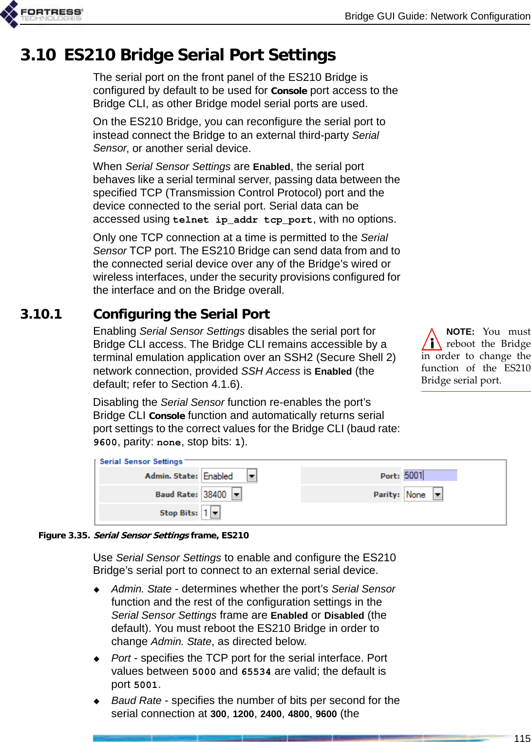 Bridge GUI Guide: Network Configuration1153.10 ES210 Bridge Serial Port SettingsThe serial port on the front panel of the ES210 Bridge is configured by default to be used for Console port access to the Bridge CLI, as other Bridge model serial ports are used.On the ES210 Bridge, you can reconfigure the serial port to instead connect the Bridge to an external third-party Serial Sensor, or another serial device.When Serial Sensor Settings are Enabled, the serial port behaves like a serial terminal server, passing data between the specified TCP (Transmission Control Protocol) port and the device connected to the serial port. Serial data can be accessed using telnet ip_addr tcp_port, with no options.Only one TCP connection at a time is permitted to the Serial Sensor TCP port. The ES210 Bridge can send data from and to the connected serial device over any of the Bridge’s wired or wireless interfaces, under the security provisions configured for the interface and on the Bridge overall.3.10.1 Configuring the Serial PortNOTE: You mustreboot the Bridgein order to change thefunction of the ES210Bridge serial port.Enabling Serial Sensor Settings disables the serial port for Bridge CLI access. The Bridge CLI remains accessible by a terminal emulation application over an SSH2 (Secure Shell 2) network connection, provided SSH Access is Enabled (the default; refer to Section 4.1.6).Disabling the Serial Sensor function re-enables the port’s Bridge CLI Console function and automatically returns serial port settings to the correct values for the Bridge CLI (baud rate: 9600, parity: none, stop bits: 1).Figure 3.35.Serial Sensor Settings frame, ES210Use Serial Sensor Settings to enable and configure the ES210 Bridge’s serial port to connect to an external serial device.Admin. State - determines whether the port’s Serial Sensor function and the rest of the configuration settings in the Serial Sensor Settings frame are Enabled or Disabled (the default). You must reboot the ES210 Bridge in order to change Admin. State, as directed below.Port - specifies the TCP port for the serial interface. Port values between 5000 and 65534 are valid; the default is port 5001.Baud Rate - specifies the number of bits per second for the serial connection at 300, 1200, 2400, 4800, 9600 (the 