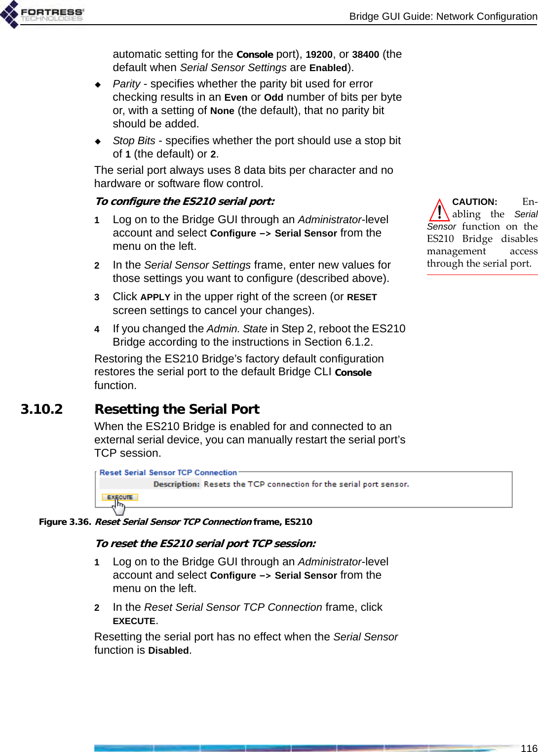 Bridge GUI Guide: Network Configuration116automatic setting for the Console port), 19200, or 38400 (the default when Serial Sensor Settings are Enabled). Parity - specifies whether the parity bit used for error checking results in an Even or Odd number of bits per byte or, with a setting of None (the default), that no parity bit should be added.Stop Bits - specifies whether the port should use a stop bit of 1 (the default) or 2.The serial port always uses 8 data bits per character and no hardware or software flow control.CAUTION: En-abling the SerialSensor function on theES210 Bridge disablesmanagement accessthrough the serial port.To configure the ES210 serial port:1Log on to the Bridge GUI through an Administrator-level account and select Configure -&gt; Serial Sensor from the menu on the left.2In the Serial Sensor Settings frame, enter new values for those settings you want to configure (described above).3Click APPLY in the upper right of the screen (or RESET screen settings to cancel your changes).4If you changed the Admin. State in Step 2, reboot the ES210 Bridge according to the instructions in Section 6.1.2.Restoring the ES210 Bridge’s factory default configuration restores the serial port to the default Bridge CLI Console function.3.10.2 Resetting the Serial PortWhen the ES210 Bridge is enabled for and connected to an external serial device, you can manually restart the serial port’s TCP session.Figure 3.36.Reset Serial Sensor TCP Connection frame, ES210To reset the ES210 serial port TCP session:1Log on to the Bridge GUI through an Administrator-level account and select Configure -&gt; Serial Sensor from the menu on the left.2In the Reset Serial Sensor TCP Connection frame, click EXECUTE.Resetting the serial port has no effect when the Serial Sensor function is Disabled.