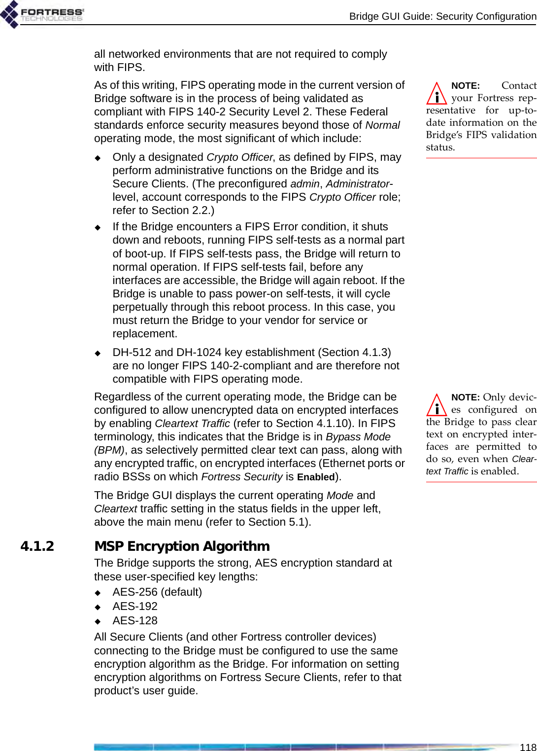 Bridge GUI Guide: Security Configuration118all networked environments that are not required to comply with FIPS. NOTE: Contactyour Fortress rep-resentative for up-to-date information on theBridge’s FIPS validationstatus.As of this writing, FIPS operating mode in the current version of Bridge software is in the process of being validated as compliant with FIPS 140-2 Security Level 2. These Federal standards enforce security measures beyond those of Normal operating mode, the most significant of which include:Only a designated Crypto Officer, as defined by FIPS, may perform administrative functions on the Bridge and its Secure Clients. (The preconfigured admin, Administrator-level, account corresponds to the FIPS Crypto Officer role; refer to Section 2.2.)If the Bridge encounters a FIPS Error condition, it shuts down and reboots, running FIPS self-tests as a normal part of boot-up. If FIPS self-tests pass, the Bridge will return to normal operation. If FIPS self-tests fail, before any interfaces are accessible, the Bridge will again reboot. If the Bridge is unable to pass power-on self-tests, it will cycle perpetually through this reboot process. In this case, you must return the Bridge to your vendor for service or replacement.DH-512 and DH-1024 key establishment (Section 4.1.3) are no longer FIPS 140-2-compliant and are therefore not compatible with FIPS operating mode.NOTE: Only devic-es configured onthe Bridge to pass cleartext on encrypted inter-faces are permitted todo so, even when Clear-text Traffic is enabled.Regardless of the current operating mode, the Bridge can be configured to allow unencrypted data on encrypted interfaces by enabling Cleartext Traffic (refer to Section 4.1.10). In FIPS terminology, this indicates that the Bridge is in Bypass Mode (BPM), as selectively permitted clear text can pass, along with any encrypted traffic, on encrypted interfaces (Ethernet ports or radio BSSs on which Fortress Security is Enabled).The Bridge GUI displays the current operating Mode and Cleartext traffic setting in the status fields in the upper left, above the main menu (refer to Section 5.1).4.1.2 MSP Encryption AlgorithmThe Bridge supports the strong, AES encryption standard at these user-specified key lengths:AES-256 (default)AES-192AES-128All Secure Clients (and other Fortress controller devices) connecting to the Bridge must be configured to use the same encryption algorithm as the Bridge. For information on setting encryption algorithms on Fortress Secure Clients, refer to that product’s user guide.