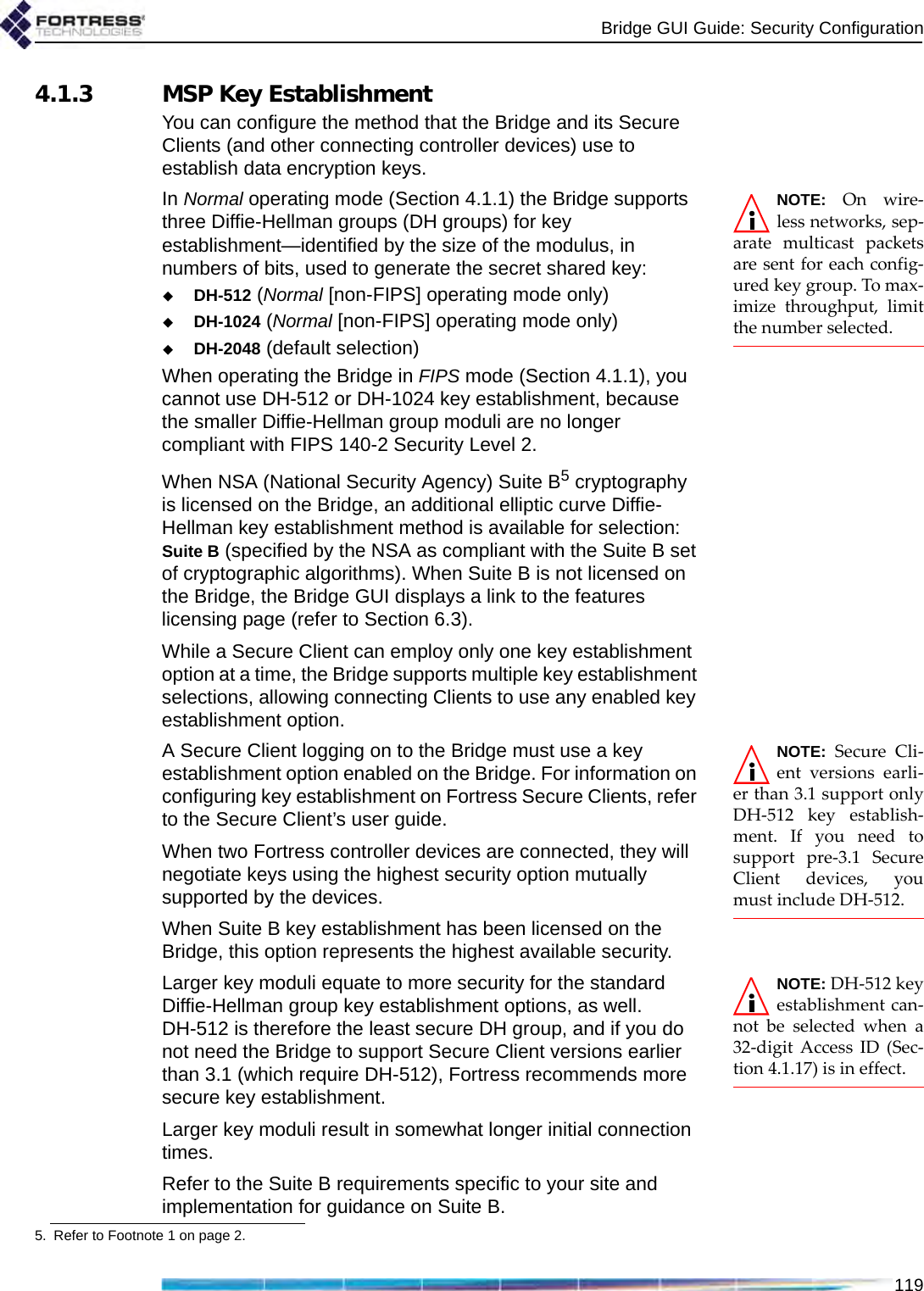Bridge GUI Guide: Security Configuration1194.1.3 MSP Key EstablishmentYou can configure the method that the Bridge and its Secure Clients (and other connecting controller devices) use to establish data encryption keys.NOTE: On wire-less networks, sep-arate multicast packetsare sent for each config-ured key group. To max-imize throughput, limitthe number selected. In Normal operating mode (Section 4.1.1) the Bridge supports three Diffie-Hellman groups (DH groups) for key establishment—identified by the size of the modulus, in numbers of bits, used to generate the secret shared key:DH-512 (Normal [non-FIPS] operating mode only)DH-1024 (Normal [non-FIPS] operating mode only)DH-2048 (default selection)When operating the Bridge in FIPS mode (Section 4.1.1), you cannot use DH-512 or DH-1024 key establishment, because the smaller Diffie-Hellman group moduli are no longer compliant with FIPS 140-2 Security Level 2.When NSA (National Security Agency) Suite B5 cryptography is licensed on the Bridge, an additional elliptic curve Diffie-Hellman key establishment method is available for selection: Suite B (specified by the NSA as compliant with the Suite B set of cryptographic algorithms). When Suite B is not licensed on the Bridge, the Bridge GUI displays a link to the features licensing page (refer to Section 6.3). While a Secure Client can employ only one key establishment option at a time, the Bridge supports multiple key establishment selections, allowing connecting Clients to use any enabled key establishment option.NOTE: Secure Cli-ent versions earli-er than 3.1 support onlyDH-512 key establish-ment. If you need tosupport pre-3.1 SecureClient devices, youmust include DH-512.A Secure Client logging on to the Bridge must use a key establishment option enabled on the Bridge. For information on configuring key establishment on Fortress Secure Clients, refer to the Secure Client’s user guide.When two Fortress controller devices are connected, they will negotiate keys using the highest security option mutually supported by the devices. When Suite B key establishment has been licensed on the Bridge, this option represents the highest available security. NOTE: DH-512 keyestablishment can-not be selected when a32-digit Access ID (Sec-tion 4.1.17) is in effect.Larger key moduli equate to more security for the standard Diffie-Hellman group key establishment options, as well. DH-512 is therefore the least secure DH group, and if you do not need the Bridge to support Secure Client versions earlier than 3.1 (which require DH-512), Fortress recommends more secure key establishment. Larger key moduli result in somewhat longer initial connection times.Refer to the Suite B requirements specific to your site and implementation for guidance on Suite B.5. Refer to Footnote 1 on page 2.