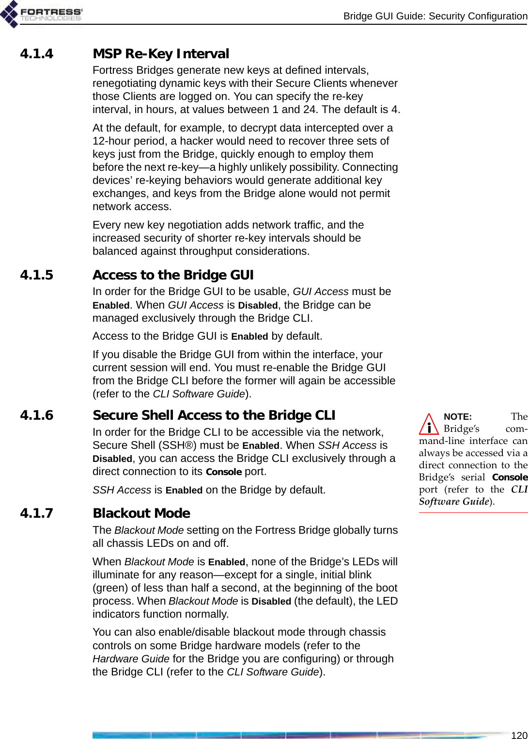 Bridge GUI Guide: Security Configuration1204.1.4 MSP Re-Key IntervalFortress Bridges generate new keys at defined intervals, renegotiating dynamic keys with their Secure Clients whenever those Clients are logged on. You can specify the re-key interval, in hours, at values between 1 and 24. The default is 4.At the default, for example, to decrypt data intercepted over a 12-hour period, a hacker would need to recover three sets of keys just from the Bridge, quickly enough to employ them before the next re-key—a highly unlikely possibility. Connecting devices’ re-keying behaviors would generate additional key exchanges, and keys from the Bridge alone would not permit network access.Every new key negotiation adds network traffic, and the increased security of shorter re-key intervals should be balanced against throughput considerations. 4.1.5 Access to the Bridge GUIIn order for the Bridge GUI to be usable, GUI Access must be Enabled. When GUI Access is Disabled, the Bridge can be managed exclusively through the Bridge CLI.Access to the Bridge GUI is Enabled by default.If you disable the Bridge GUI from within the interface, your current session will end. You must re-enable the Bridge GUI from the Bridge CLI before the former will again be accessible (refer to the CLI Software Guide).NOTE: TheBridge’s com-mand-line interface canalways be accessed via adirect connection to theBridge’s serial Consoleport (refer to the CLISoftware Guide). 4.1.6 Secure Shell Access to the Bridge CLIIn order for the Bridge CLI to be accessible via the network, Secure Shell (SSH®) must be Enabled. When SSH Access is Disabled, you can access the Bridge CLI exclusively through a direct connection to its Console port.SSH Access is Enabled on the Bridge by default.4.1.7 Blackout ModeThe Blackout Mode setting on the Fortress Bridge globally turns all chassis LEDs on and off. When Blackout Mode is Enabled, none of the Bridge’s LEDs will illuminate for any reason—except for a single, initial blink (green) of less than half a second, at the beginning of the boot process. When Blackout Mode is Disabled (the default), the LED indicators function normally.You can also enable/disable blackout mode through chassis controls on some Bridge hardware models (refer to the Hardware Guide for the Bridge you are configuring) or through the Bridge CLI (refer to the CLI Software Guide).