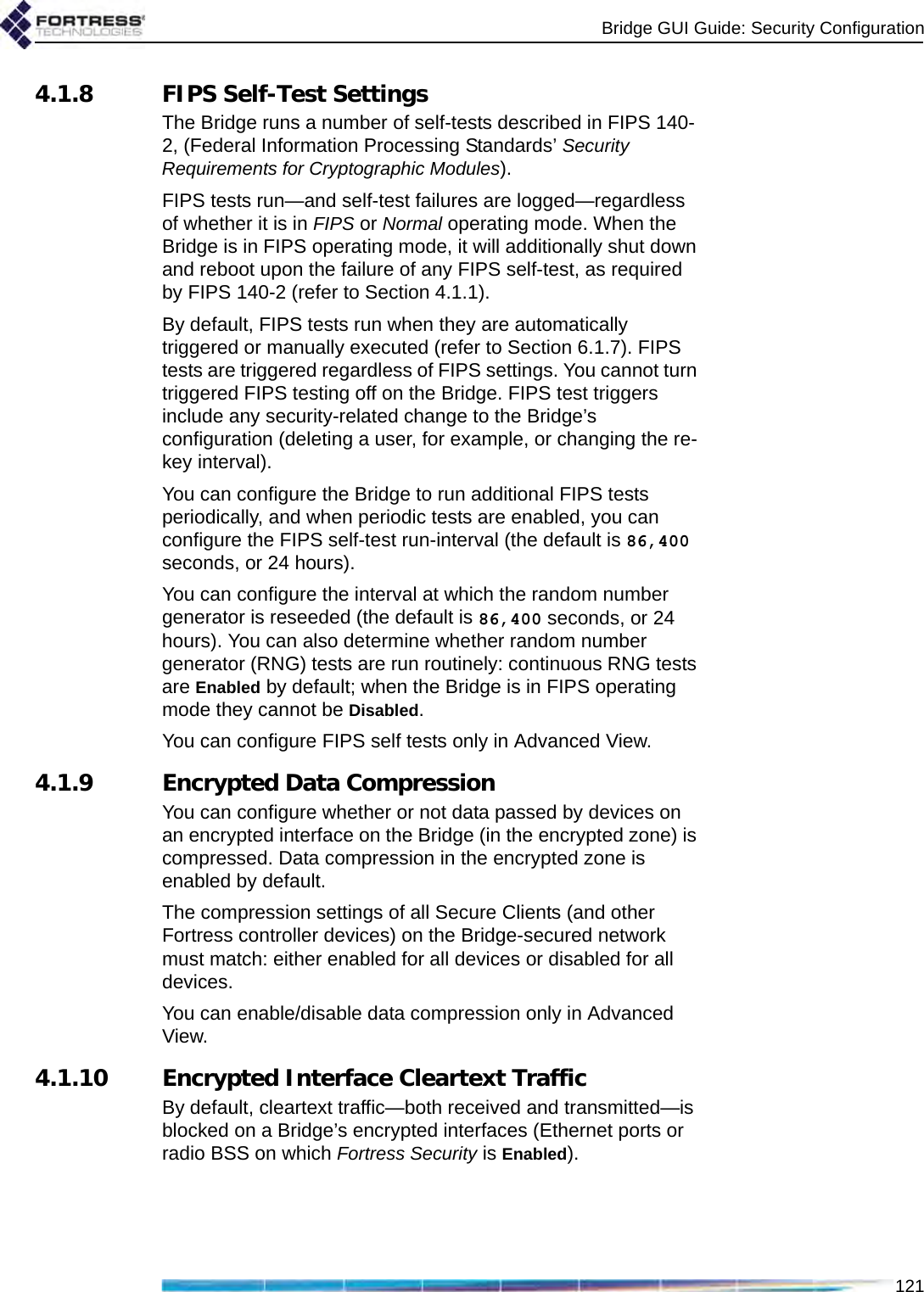 Bridge GUI Guide: Security Configuration1214.1.8 FIPS Self-Test SettingsThe Bridge runs a number of self-tests described in FIPS 140-2, (Federal Information Processing Standards’ Security Requirements for Cryptographic Modules).FIPS tests run—and self-test failures are logged—regardless of whether it is in FIPS or Normal operating mode. When the Bridge is in FIPS operating mode, it will additionally shut down and reboot upon the failure of any FIPS self-test, as required by FIPS 140-2 (refer to Section 4.1.1).By default, FIPS tests run when they are automatically triggered or manually executed (refer to Section 6.1.7). FIPS tests are triggered regardless of FIPS settings. You cannot turn triggered FIPS testing off on the Bridge. FIPS test triggers include any security-related change to the Bridge’s configuration (deleting a user, for example, or changing the re-key interval). You can configure the Bridge to run additional FIPS tests periodically, and when periodic tests are enabled, you can configure the FIPS self-test run-interval (the default is 86,400 seconds, or 24 hours).You can configure the interval at which the random number generator is reseeded (the default is 86,400 seconds, or 24 hours). You can also determine whether random number generator (RNG) tests are run routinely: continuous RNG tests are Enabled by default; when the Bridge is in FIPS operating mode they cannot be Disabled.You can configure FIPS self tests only in Advanced View.4.1.9 Encrypted Data CompressionYou can configure whether or not data passed by devices on an encrypted interface on the Bridge (in the encrypted zone) is compressed. Data compression in the encrypted zone is enabled by default.The compression settings of all Secure Clients (and other Fortress controller devices) on the Bridge-secured network must match: either enabled for all devices or disabled for all devices.You can enable/disable data compression only in Advanced View.4.1.10 Encrypted Interface Cleartext TrafficBy default, cleartext traffic—both received and transmitted—is blocked on a Bridge’s encrypted interfaces (Ethernet ports or radio BSS on which Fortress Security is Enabled). 