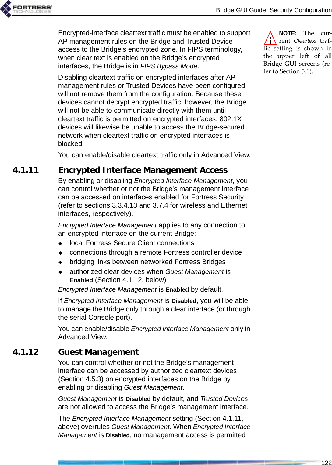 Bridge GUI Guide: Security Configuration122NOTE: The cur-rent  Cleartext traf-fic setting is shown inthe upper left of allBridge GUI screens (re-fer to Section 5.1).Encrypted-interface cleartext traffic must be enabled to support AP management rules on the Bridge and Trusted Device access to the Bridge’s encrypted zone. In FIPS terminology, when clear text is enabled on the Bridge’s encrypted interfaces, the Bridge is in FIPS Bypass Mode.Disabling cleartext traffic on encrypted interfaces after AP management rules or Trusted Devices have been configured will not remove them from the configuration. Because these devices cannot decrypt encrypted traffic, however, the Bridge will not be able to communicate directly with them until cleartext traffic is permitted on encrypted interfaces. 802.1X devices will likewise be unable to access the Bridge-secured network when cleartext traffic on encrypted interfaces is blocked.You can enable/disable cleartext traffic only in Advanced View.4.1.11 Encrypted Interface Management AccessBy enabling or disabling Encrypted Interface Management, you can control whether or not the Bridge’s management interface can be accessed on interfaces enabled for Fortress Security (refer to sections 3.3.4.13 and 3.7.4 for wireless and Ethernet interfaces, respectively). Encrypted Interface Management applies to any connection to an encrypted interface on the current Bridge:local Fortress Secure Client connections connections through a remote Fortress controller devicebridging links between networked Fortress Bridgesauthorized clear devices when Guest Management is Enabled (Section 4.1.12, below)Encrypted Interface Management is Enabled by default.If Encrypted Interface Management is Disabled, you will be able to manage the Bridge only through a clear interface (or through the serial Console port).You can enable/disable Encrypted Interface Management only in Advanced View.4.1.12 Guest ManagementYou can control whether or not the Bridge’s management interface can be accessed by authorized cleartext devices (Section 4.5.3) on encrypted interfaces on the Bridge by enabling or disabling Guest Management. Guest Management is Disabled by default, and Trusted Devices are not allowed to access the Bridge’s management interface.The Encrypted Interface Management setting (Section 4.1.11, above) overrules Guest Management. When Encrypted Interface Management is Disabled, no management access is permitted 