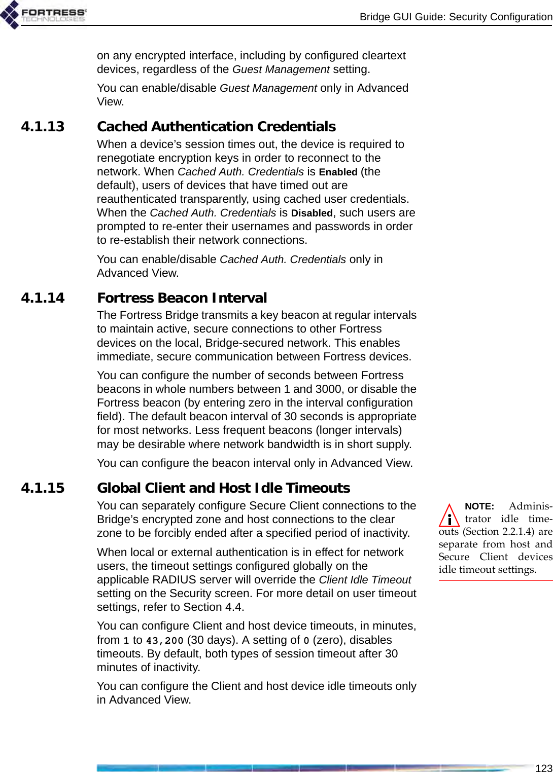 Bridge GUI Guide: Security Configuration123on any encrypted interface, including by configured cleartext devices, regardless of the Guest Management setting.You can enable/disable Guest Management only in Advanced View.4.1.13 Cached Authentication Credentials When a device’s session times out, the device is required to renegotiate encryption keys in order to reconnect to the network. When Cached Auth. Credentials is Enabled (the default), users of devices that have timed out are reauthenticated transparently, using cached user credentials. When the Cached Auth. Credentials is Disabled, such users are prompted to re-enter their usernames and passwords in order to re-establish their network connections.You can enable/disable Cached Auth. Credentials only in Advanced View.4.1.14 Fortress Beacon IntervalThe Fortress Bridge transmits a key beacon at regular intervals to maintain active, secure connections to other Fortress devices on the local, Bridge-secured network. This enables immediate, secure communication between Fortress devices.You can configure the number of seconds between Fortress beacons in whole numbers between 1 and 3000, or disable the Fortress beacon (by entering zero in the interval configuration field). The default beacon interval of 30 seconds is appropriate for most networks. Less frequent beacons (longer intervals) may be desirable where network bandwidth is in short supply.You can configure the beacon interval only in Advanced View. 4.1.15 Global Client and Host Idle TimeoutsNOTE: Adminis-trator idle time-outs (Section 2.2.1.4) areseparate from host andSecure Client devicesidle timeout settings.You can separately configure Secure Client connections to the Bridge’s encrypted zone and host connections to the clear zone to be forcibly ended after a specified period of inactivity.When local or external authentication is in effect for network users, the timeout settings configured globally on the applicable RADIUS server will override the Client Idle Timeout setting on the Security screen. For more detail on user timeout settings, refer to Section 4.4.You can configure Client and host device timeouts, in minutes, from 1 to 43,200 (30 days). A setting of 0 (zero), disables timeouts. By default, both types of session timeout after 30 minutes of inactivity.You can configure the Client and host device idle timeouts only in Advanced View.