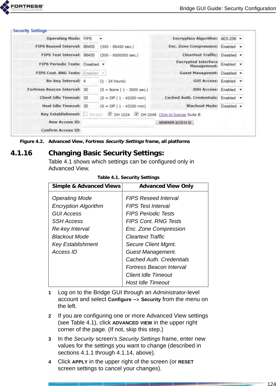 Bridge GUI Guide: Security Configuration124Figure 4.2. Advanced View, Fortress Security Settings frame, all platforms 4.1.16 Changing Basic Security Settings:Table 4.1 shows which settings can be configured only in Advanced View.1Log on to the Bridge GUI through an Administrator-level account and select Configure -&gt; Security from the menu on the left.2If you are configuring one or more Advanced View settings (see Table 4.1), click ADVANCED VIEW in the upper right corner of the page. (If not, skip this step.)3In the Security screen’s Security Settings frame, enter new values for the settings you want to change (described in sections 4.1.1 through 4.1.14, above).4Click APPLY in the upper right of the screen (or RESET screen settings to cancel your changes).Table 4.1. Security SettingsSimple &amp; Advanced Views Advanced View OnlyOperating Mode FIPS Reseed IntervalEncryption Algorithm FIPS Test IntervalGUI Access FIPS Periodic TestsSSH Access FIPS Cont. RNG TestsRe-key Interval Enc. Zone CompressionBlackout Mode Cleartext TrafficKey Establishment Secure Client Mgmt.Access ID Guest Management.Cached Auth. CredentialsFortress Beacon IntervalClient Idle TimeoutHost Idle Timeout