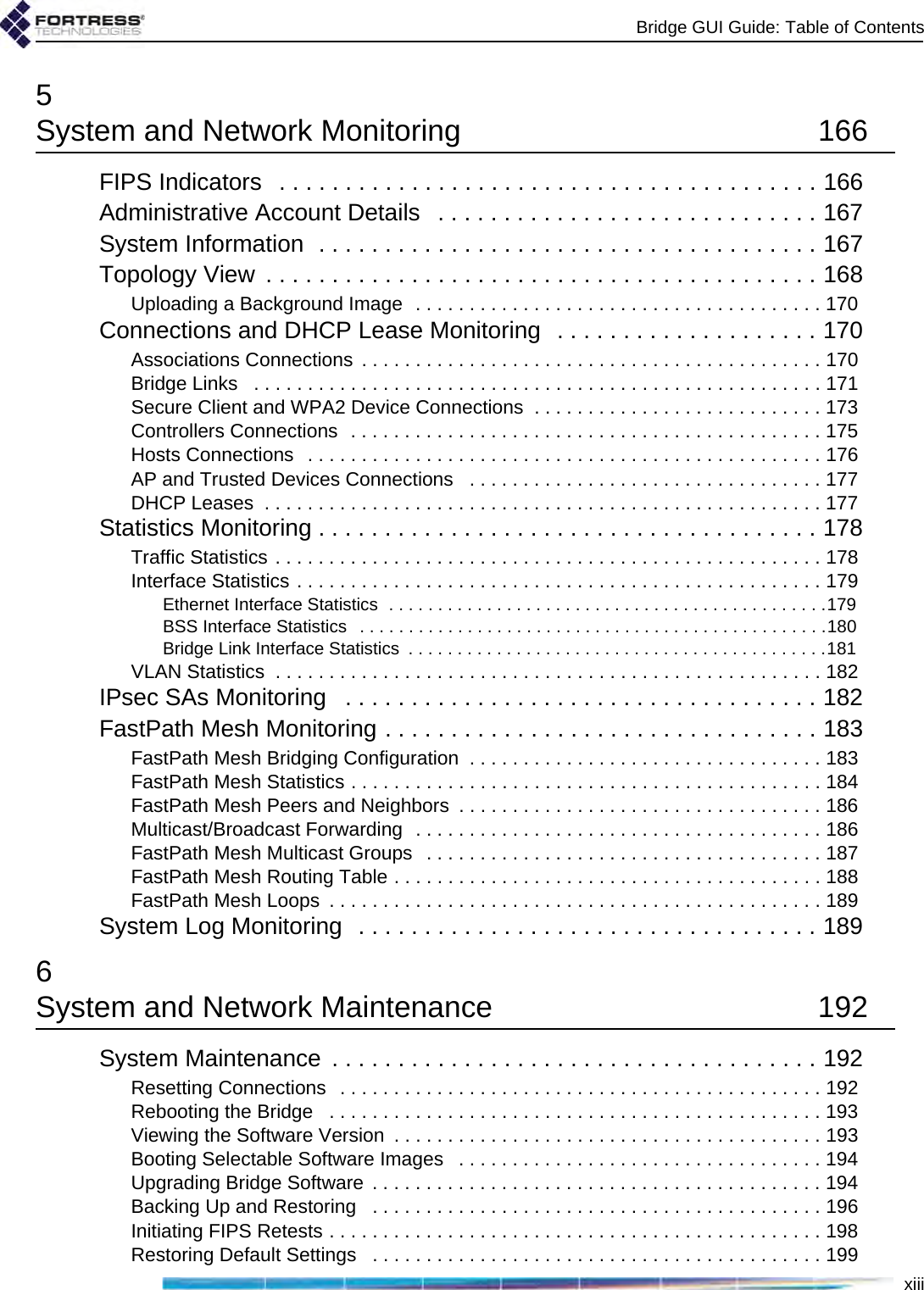 Bridge GUI Guide: Table of Contentsxiii5System and Network Monitoring  166FIPS Indicators   . . . . . . . . . . . . . . . . . . . . . . . . . . . . . . . . . . . . . . . . . 166Administrative Account Details   . . . . . . . . . . . . . . . . . . . . . . . . . . . . . 167System Information  . . . . . . . . . . . . . . . . . . . . . . . . . . . . . . . . . . . . . . 167Topology View  . . . . . . . . . . . . . . . . . . . . . . . . . . . . . . . . . . . . . . . . . . 168Uploading a Background Image  . . . . . . . . . . . . . . . . . . . . . . . . . . . . . . . . . . . . . . 170Connections and DHCP Lease Monitoring  . . . . . . . . . . . . . . . . . . . . 170Associations Connections . . . . . . . . . . . . . . . . . . . . . . . . . . . . . . . . . . . . . . . . . . . 170Bridge Links   . . . . . . . . . . . . . . . . . . . . . . . . . . . . . . . . . . . . . . . . . . . . . . . . . . . . . 171Secure Client and WPA2 Device Connections  . . . . . . . . . . . . . . . . . . . . . . . . . . . 173Controllers Connections  . . . . . . . . . . . . . . . . . . . . . . . . . . . . . . . . . . . . . . . . . . . . 175Hosts Connections  . . . . . . . . . . . . . . . . . . . . . . . . . . . . . . . . . . . . . . . . . . . . . . . . 176AP and Trusted Devices Connections   . . . . . . . . . . . . . . . . . . . . . . . . . . . . . . . . . 177DHCP Leases  . . . . . . . . . . . . . . . . . . . . . . . . . . . . . . . . . . . . . . . . . . . . . . . . . . . . 177Statistics Monitoring . . . . . . . . . . . . . . . . . . . . . . . . . . . . . . . . . . . . . . 178Traffic Statistics . . . . . . . . . . . . . . . . . . . . . . . . . . . . . . . . . . . . . . . . . . . . . . . . . . . 178Interface Statistics . . . . . . . . . . . . . . . . . . . . . . . . . . . . . . . . . . . . . . . . . . . . . . . . . 179Ethernet Interface Statistics  . . . . . . . . . . . . . . . . . . . . . . . . . . . . . . . . . . . . . . . . . . . . .179BSS Interface Statistics   . . . . . . . . . . . . . . . . . . . . . . . . . . . . . . . . . . . . . . . . . . . . . . . .180Bridge Link Interface Statistics  . . . . . . . . . . . . . . . . . . . . . . . . . . . . . . . . . . . . . . . . . . .181VLAN Statistics  . . . . . . . . . . . . . . . . . . . . . . . . . . . . . . . . . . . . . . . . . . . . . . . . . . . 182IPsec SAs Monitoring   . . . . . . . . . . . . . . . . . . . . . . . . . . . . . . . . . . . . 182FastPath Mesh Monitoring . . . . . . . . . . . . . . . . . . . . . . . . . . . . . . . . . 183FastPath Mesh Bridging Configuration  . . . . . . . . . . . . . . . . . . . . . . . . . . . . . . . . . 183FastPath Mesh Statistics . . . . . . . . . . . . . . . . . . . . . . . . . . . . . . . . . . . . . . . . . . . . 184FastPath Mesh Peers and Neighbors  . . . . . . . . . . . . . . . . . . . . . . . . . . . . . . . . . . 186Multicast/Broadcast Forwarding  . . . . . . . . . . . . . . . . . . . . . . . . . . . . . . . . . . . . . . 186FastPath Mesh Multicast Groups  . . . . . . . . . . . . . . . . . . . . . . . . . . . . . . . . . . . . . 187FastPath Mesh Routing Table . . . . . . . . . . . . . . . . . . . . . . . . . . . . . . . . . . . . . . . . 188FastPath Mesh Loops  . . . . . . . . . . . . . . . . . . . . . . . . . . . . . . . . . . . . . . . . . . . . . . 189System Log Monitoring  . . . . . . . . . . . . . . . . . . . . . . . . . . . . . . . . . . . 1896System and Network Maintenance  192System Maintenance  . . . . . . . . . . . . . . . . . . . . . . . . . . . . . . . . . . . . . 192Resetting Connections  . . . . . . . . . . . . . . . . . . . . . . . . . . . . . . . . . . . . . . . . . . . . . 192Rebooting the Bridge   . . . . . . . . . . . . . . . . . . . . . . . . . . . . . . . . . . . . . . . . . . . . . . 193Viewing the Software Version  . . . . . . . . . . . . . . . . . . . . . . . . . . . . . . . . . . . . . . . . 193Booting Selectable Software Images   . . . . . . . . . . . . . . . . . . . . . . . . . . . . . . . . . . 194Upgrading Bridge Software . . . . . . . . . . . . . . . . . . . . . . . . . . . . . . . . . . . . . . . . . . 194Backing Up and Restoring   . . . . . . . . . . . . . . . . . . . . . . . . . . . . . . . . . . . . . . . . . . 196Initiating FIPS Retests . . . . . . . . . . . . . . . . . . . . . . . . . . . . . . . . . . . . . . . . . . . . . . 198Restoring Default Settings   . . . . . . . . . . . . . . . . . . . . . . . . . . . . . . . . . . . . . . . . . . 199