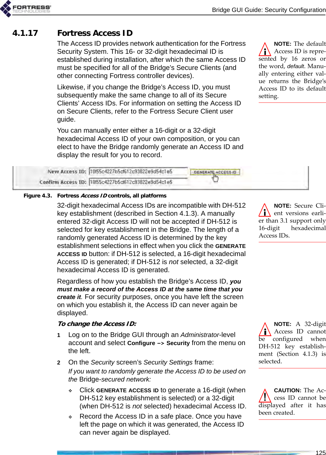 Bridge GUI Guide: Security Configuration1254.1.17 Fortress Access IDNOTE: The defaultAccess ID is repre-sented by 16 zeros orthe word, default. Manu-ally entering either val-ue returns the Bridge’sAccess ID to its defaultsetting.The Access ID provides network authentication for the Fortress Security System. This 16- or 32-digit hexadecimal ID is established during installation, after which the same Access ID must be specified for all of the Bridge’s Secure Clients (and other connecting Fortress controller devices).Likewise, if you change the Bridge’s Access ID, you must subsequently make the same change to all of its Secure Clients’ Access IDs. For information on setting the Access ID on Secure Clients, refer to the Fortress Secure Client user guide.You can manually enter either a 16-digit or a 32-digit hexadecimal Access ID of your own composition, or you can elect to have the Bridge randomly generate an Access ID and display the result for you to record. Figure 4.3. Fortress Access ID controls, all platforms NOTE: Secure Cli-ent versions earli-er than 3.1 support only16-digit hexadecimalAccess IDs.32-digit hexadecimal Access IDs are incompatible with DH-512 key establishment (described in Section 4.1.3). A manually entered 32-digit Access ID will not be accepted if DH-512 is selected for key establishment in the Bridge. The length of a randomly generated Access ID is determined by the key establishment selections in effect when you click the GENERATE ACCESS ID button: if DH-512 is selected, a 16-digit hexadecimal Access ID is generated; if DH-512 is not selected, a 32-digit hexadecimal Access ID is generated.Regardless of how you establish the Bridge’s Access ID, you must make a record of the Access ID at the same time that you create it. For security purposes, once you have left the screen on which you establish it, the Access ID can never again be displayed.NOTE: A 32-digitAccess ID cannotbe configured whenDH-512 key establish-ment (Section 4.1.3) isselected.To change the Access ID:1Log on to the Bridge GUI through an Administrator-level account and select Configure -&gt; Security from the menu on the left.2On the Security screen’s Security Settings frame:If you want to randomly generate the Access ID to be used on the Bridge-secured network:CAUTION: The Ac-cess ID cannot bedisplayed after it hasbeen created.Click GENERATE ACCESS ID to generate a 16-digit (when DH-512 key establishment is selected) or a 32-digit (when DH-512 is not selected) hexadecimal Access ID.Record the Access ID in a safe place. Once you have left the page on which it was generated, the Access ID can never again be displayed.