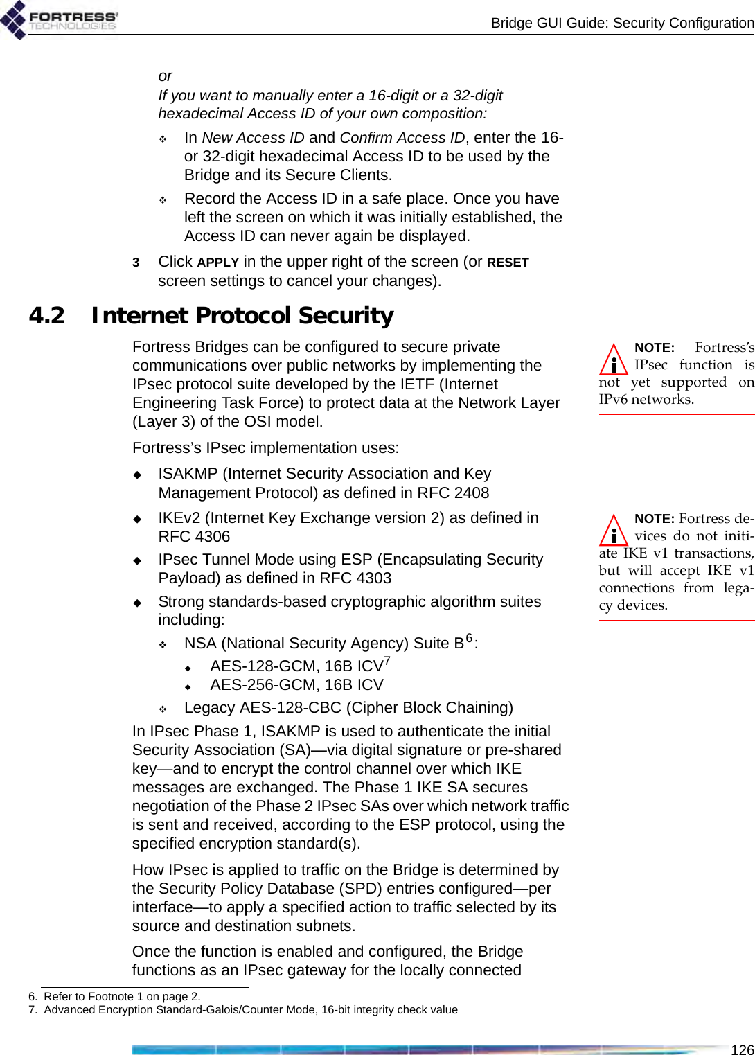 Bridge GUI Guide: Security Configuration126orIf you want to manually enter a 16-digit or a 32-digit hexadecimal Access ID of your own composition:In New Access ID and Confirm Access ID, enter the 16- or 32-digit hexadecimal Access ID to be used by the Bridge and its Secure Clients.Record the Access ID in a safe place. Once you have left the screen on which it was initially established, the Access ID can never again be displayed.3Click APPLY in the upper right of the screen (or RESET screen settings to cancel your changes).4.2 Internet Protocol SecurityNOTE: Fortress’sIPsec function isnot yet supported onIPv6 networks.Fortress Bridges can be configured to secure private communications over public networks by implementing the IPsec protocol suite developed by the IETF (Internet Engineering Task Force) to protect data at the Network Layer (Layer 3) of the OSI model. Fortress’s IPsec implementation uses: ISAKMP (Internet Security Association and Key Management Protocol) as defined in RFC 2408NOTE: Fortress de-vices do not initi-ate IKE v1 transactions,but will accept IKE v1connections from lega-cy devices.IKEv2 (Internet Key Exchange version 2) as defined in RFC 4306IPsec Tunnel Mode using ESP (Encapsulating Security Payload) as defined in RFC 4303Strong standards-based cryptographic algorithm suites including:NSA (National Security Agency) Suite B6:AES-128-GCM, 16B ICV7AES-256-GCM, 16B ICVLegacy AES-128-CBC (Cipher Block Chaining)In IPsec Phase 1, ISAKMP is used to authenticate the initial Security Association (SA)—via digital signature or pre-shared key—and to encrypt the control channel over which IKE messages are exchanged. The Phase 1 IKE SA secures negotiation of the Phase 2 IPsec SAs over which network traffic is sent and received, according to the ESP protocol, using the specified encryption standard(s).How IPsec is applied to traffic on the Bridge is determined by the Security Policy Database (SPD) entries configured—per interface—to apply a specified action to traffic selected by its source and destination subnets.Once the function is enabled and configured, the Bridge functions as an IPsec gateway for the locally connected 6. Refer to Footnote 1 on page 2.7. Advanced Encryption Standard-Galois/Counter Mode, 16-bit integrity check value