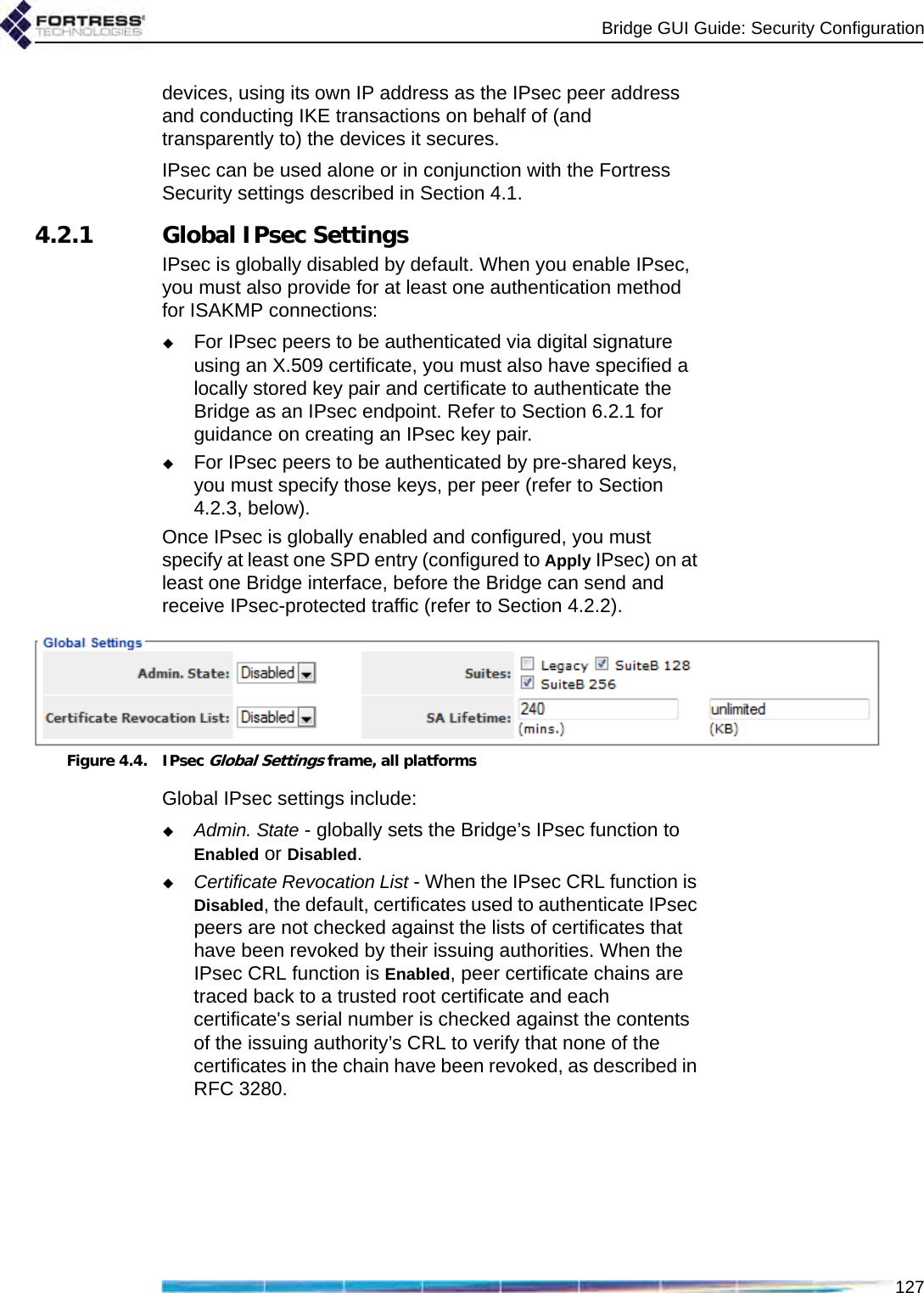 Bridge GUI Guide: Security Configuration127devices, using its own IP address as the IPsec peer address and conducting IKE transactions on behalf of (and transparently to) the devices it secures.IPsec can be used alone or in conjunction with the Fortress Security settings described in Section 4.1.4.2.1 Global IPsec SettingsIPsec is globally disabled by default. When you enable IPsec, you must also provide for at least one authentication method for ISAKMP connections:For IPsec peers to be authenticated via digital signature using an X.509 certificate, you must also have specified a locally stored key pair and certificate to authenticate the Bridge as an IPsec endpoint. Refer to Section 6.2.1 for guidance on creating an IPsec key pair.For IPsec peers to be authenticated by pre-shared keys, you must specify those keys, per peer (refer to Section 4.2.3, below).Once IPsec is globally enabled and configured, you must specify at least one SPD entry (configured to Apply IPsec) on at least one Bridge interface, before the Bridge can send and receive IPsec-protected traffic (refer to Section 4.2.2).Figure 4.4. IPsec Global Settings frame, all platformsGlobal IPsec settings include:Admin. State - globally sets the Bridge’s IPsec function to Enabled or Disabled.Certificate Revocation List - When the IPsec CRL function is Disabled, the default, certificates used to authenticate IPsec peers are not checked against the lists of certificates that have been revoked by their issuing authorities. When the IPsec CRL function is Enabled, peer certificate chains are traced back to a trusted root certificate and each certificate&apos;s serial number is checked against the contents of the issuing authority’s CRL to verify that none of the certificates in the chain have been revoked, as described in RFC 3280.