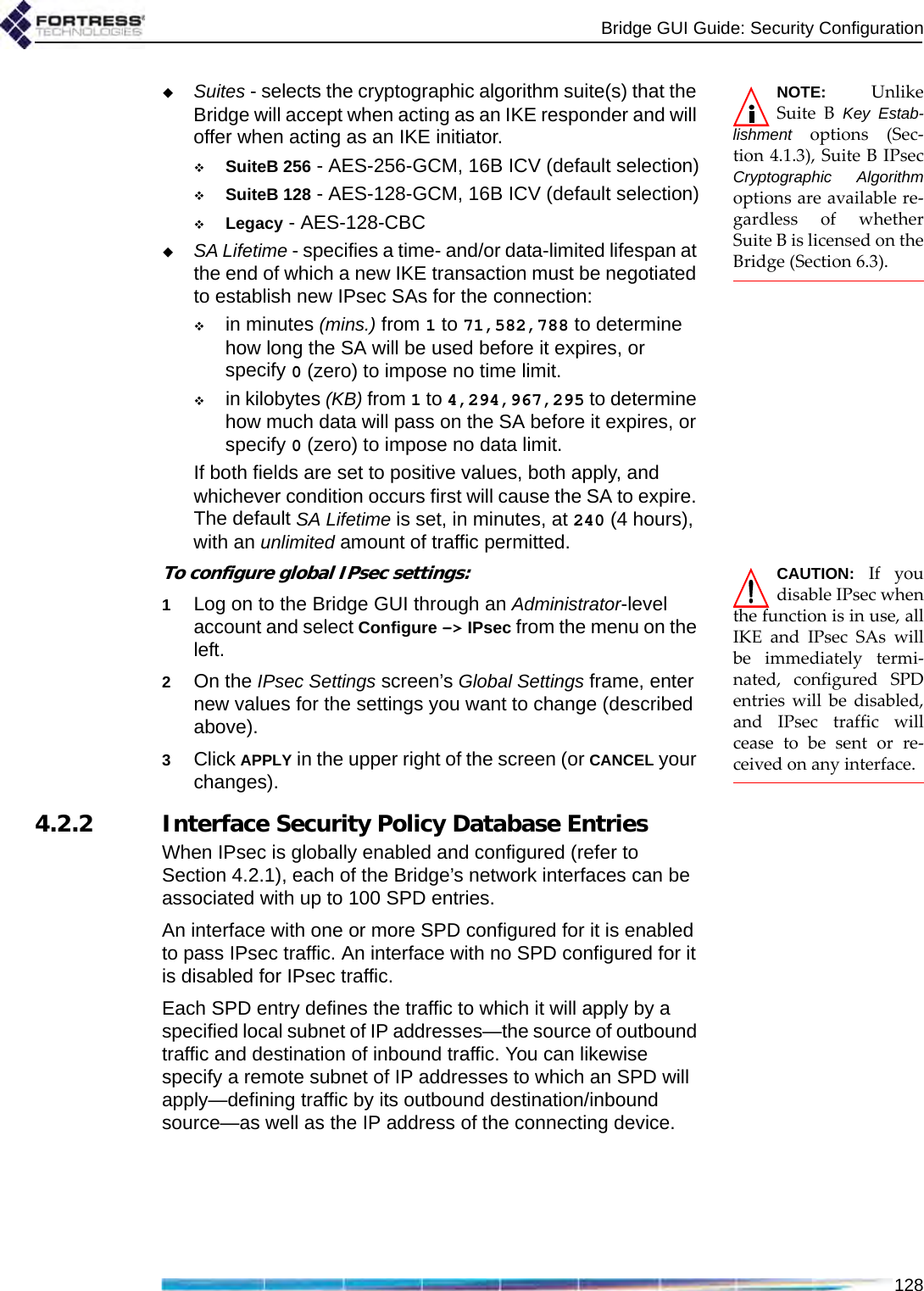 Bridge GUI Guide: Security Configuration128NOTE: UnlikeSuite B Key Estab-lishment options (Sec-tion 4.1.3), Suite B IPsecCryptographic Algorithmoptions are available re-gardless of whetherSuite B is licensed on theBridge (Section 6.3).Suites - selects the cryptographic algorithm suite(s) that the Bridge will accept when acting as an IKE responder and will offer when acting as an IKE initiator.SuiteB 256 - AES-256-GCM, 16B ICV (default selection)SuiteB 128 - AES-128-GCM, 16B ICV (default selection)Legacy - AES-128-CBCSA Lifetime - specifies a time- and/or data-limited lifespan at the end of which a new IKE transaction must be negotiated to establish new IPsec SAs for the connection:in minutes (mins.) from 1 to 71,582,788 to determine how long the SA will be used before it expires, or specify 0 (zero) to impose no time limit.in kilobytes (KB) from 1 to 4,294,967,295 to determine how much data will pass on the SA before it expires, or specify 0 (zero) to impose no data limit.If both fields are set to positive values, both apply, and whichever condition occurs first will cause the SA to expire. The default SA Lifetime is set, in minutes, at 240 (4 hours), with an unlimited amount of traffic permitted.CAUTION: If youdisable IPsec whenthe function is in use, allIKE and IPsec SAs willbe immediately termi-nated, configured SPDentries will be disabled,and IPsec traffic willcease to be sent or re-ceived on any interface. To configure global IPsec settings:1Log on to the Bridge GUI through an Administrator-level account and select Configure -&gt; IPsec from the menu on the left.2On the IPsec Settings screen’s Global Settings frame, enter new values for the settings you want to change (described above).3Click APPLY in the upper right of the screen (or CANCEL your changes).4.2.2 Interface Security Policy Database EntriesWhen IPsec is globally enabled and configured (refer to Section 4.2.1), each of the Bridge’s network interfaces can be associated with up to 100 SPD entries.An interface with one or more SPD configured for it is enabled to pass IPsec traffic. An interface with no SPD configured for it is disabled for IPsec traffic.Each SPD entry defines the traffic to which it will apply by a specified local subnet of IP addresses—the source of outbound traffic and destination of inbound traffic. You can likewise specify a remote subnet of IP addresses to which an SPD will apply—defining traffic by its outbound destination/inbound source—as well as the IP address of the connecting device. 