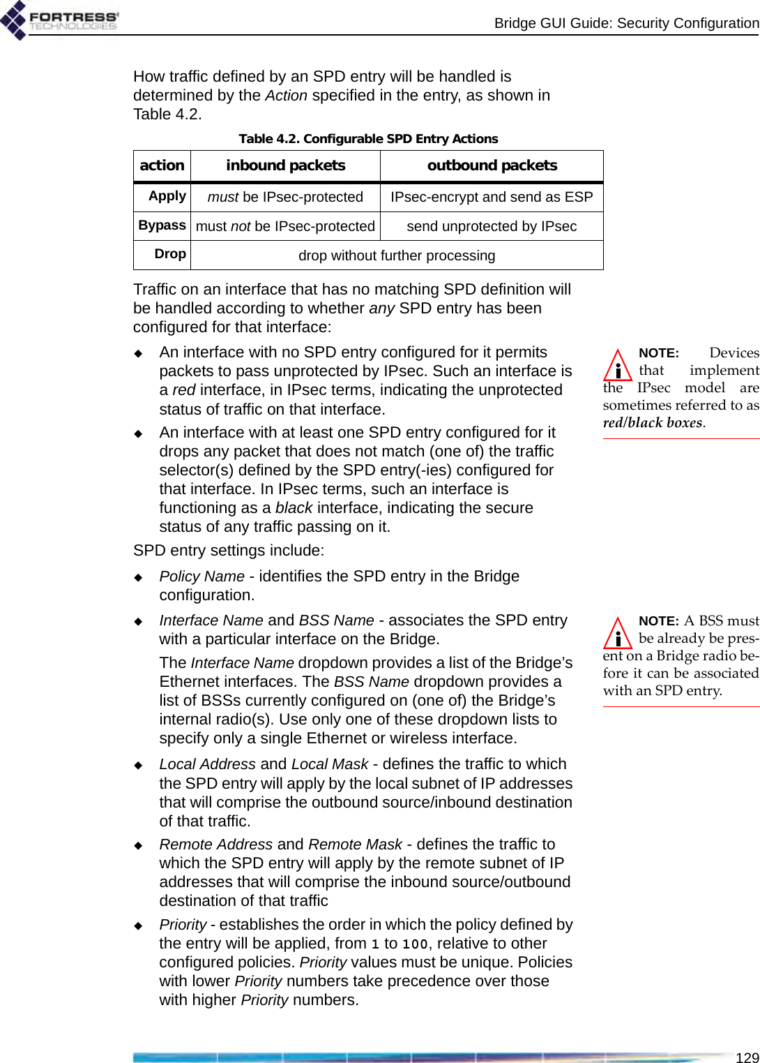 Bridge GUI Guide: Security Configuration129How traffic defined by an SPD entry will be handled is determined by the Action specified in the entry, as shown in Table 4.2.Traffic on an interface that has no matching SPD definition will be handled according to whether any SPD entry has been configured for that interface:NOTE: Devicesthat implementthe IPsec model aresometimes referred to asred/black boxes.An interface with no SPD entry configured for it permits packets to pass unprotected by IPsec. Such an interface is a red interface, in IPsec terms, indicating the unprotected status of traffic on that interface.An interface with at least one SPD entry configured for it drops any packet that does not match (one of) the traffic selector(s) defined by the SPD entry(-ies) configured for that interface. In IPsec terms, such an interface is functioning as a black interface, indicating the secure status of any traffic passing on it.SPD entry settings include:Policy Name - identifies the SPD entry in the Bridge configuration.NOTE: A BSS mustbe already be pres-ent on a Bridge radio be-fore it can be associatedwith an SPD entry.Interface Name and BSS Name - associates the SPD entry with a particular interface on the Bridge. The Interface Name dropdown provides a list of the Bridge’s Ethernet interfaces. The BSS Name dropdown provides a list of BSSs currently configured on (one of) the Bridge’s internal radio(s). Use only one of these dropdown lists to specify only a single Ethernet or wireless interface.Local Address and Local Mask - defines the traffic to which the SPD entry will apply by the local subnet of IP addresses that will comprise the outbound source/inbound destination of that traffic.Remote Address and Remote Mask - defines the traffic to which the SPD entry will apply by the remote subnet of IP addresses that will comprise the inbound source/outbound destination of that trafficPriority - establishes the order in which the policy defined by the entry will be applied, from 1 to 100, relative to other configured policies. Priority values must be unique. Policies with lower Priority numbers take precedence over those with higher Priority numbers. Table 4.2. Configurable SPD Entry Actionsaction inbound packets outbound packetsApplymust be IPsec-protected IPsec-encrypt and send as ESPBypassmust not be IPsec-protected send unprotected by IPsecDropdrop without further processing