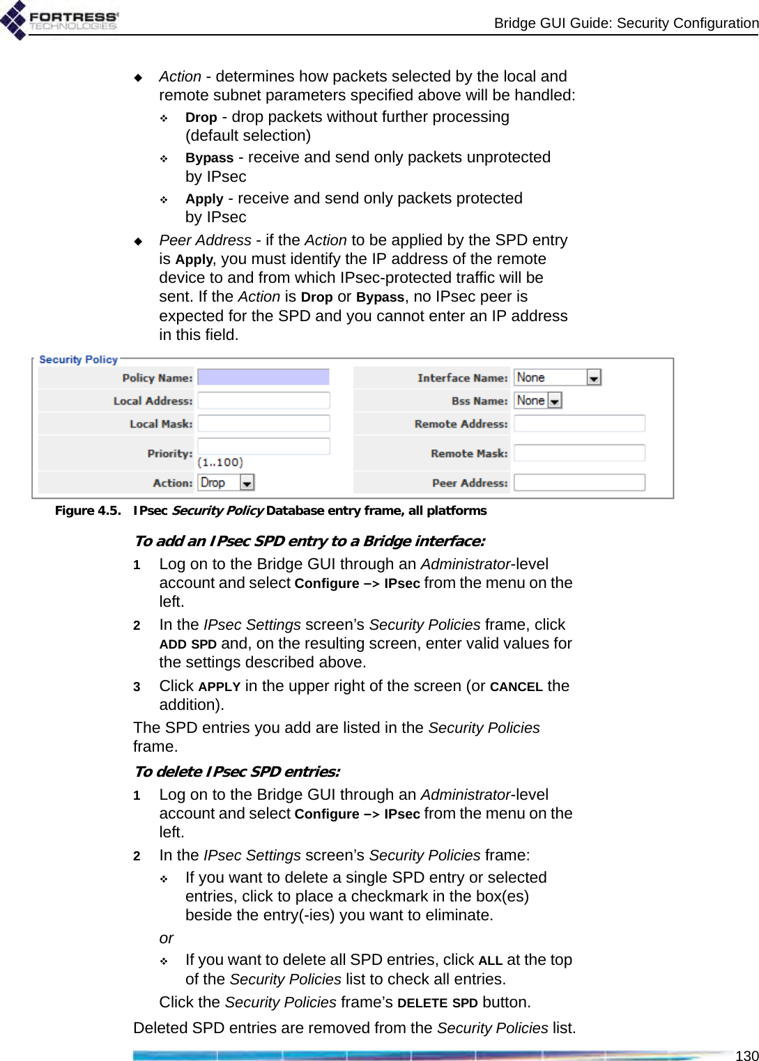 Bridge GUI Guide: Security Configuration130Action - determines how packets selected by the local and remote subnet parameters specified above will be handled:Drop - drop packets without further processing (default selection)Bypass - receive and send only packets unprotected by IPsecApply - receive and send only packets protected by IPsecPeer Address - if the Action to be applied by the SPD entry is Apply, you must identify the IP address of the remote device to and from which IPsec-protected traffic will be sent. If the Action is Drop or Bypass, no IPsec peer is expected for the SPD and you cannot enter an IP address in this field.Figure 4.5. IPsec Security Policy Database entry frame, all platformsTo add an IPsec SPD entry to a Bridge interface:1Log on to the Bridge GUI through an Administrator-level account and select Configure -&gt; IPsec from the menu on the left.2In the IPsec Settings screen’s Security Policies frame, click ADD SPD and, on the resulting screen, enter valid values for the settings described above.3Click APPLY in the upper right of the screen (or CANCEL the addition).The SPD entries you add are listed in the Security Policies frame.To delete IPsec SPD entries:1Log on to the Bridge GUI through an Administrator-level account and select Configure -&gt; IPsec from the menu on the left.2In the IPsec Settings screen’s Security Policies frame:If you want to delete a single SPD entry or selected entries, click to place a checkmark in the box(es) beside the entry(-ies) you want to eliminate.orIf you want to delete all SPD entries, click ALL at the top of the Security Policies list to check all entries.Click the Security Policies frame’s DELETE SPD button.Deleted SPD entries are removed from the Security Policies list.