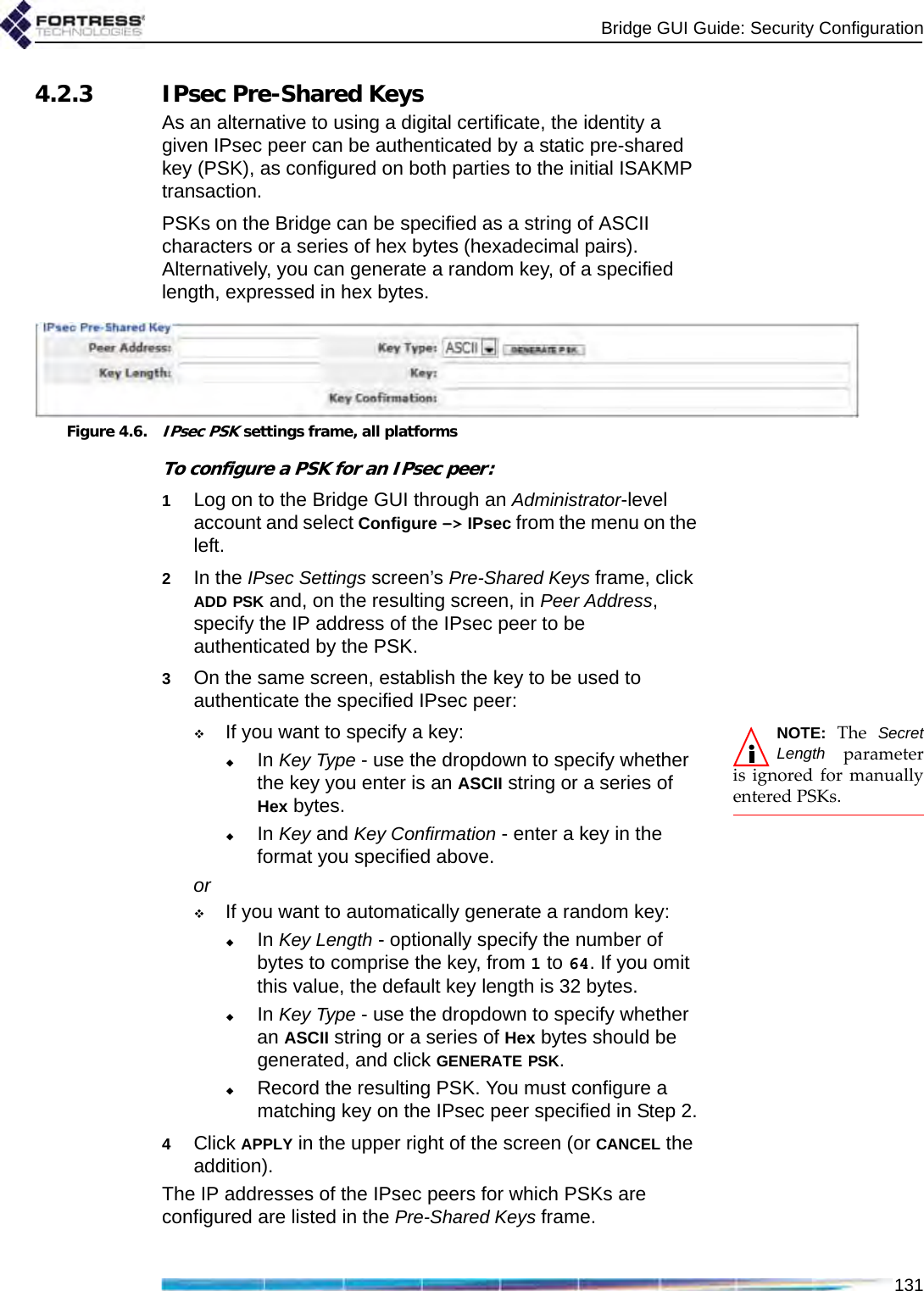 Bridge GUI Guide: Security Configuration1314.2.3 IPsec Pre-Shared KeysAs an alternative to using a digital certificate, the identity a given IPsec peer can be authenticated by a static pre-shared key (PSK), as configured on both parties to the initial ISAKMP transaction.PSKs on the Bridge can be specified as a string of ASCII characters or a series of hex bytes (hexadecimal pairs). Alternatively, you can generate a random key, of a specified length, expressed in hex bytes.Figure 4.6.IPsec PSK settings frame, all platformsTo configure a PSK for an IPsec peer:1Log on to the Bridge GUI through an Administrator-level account and select Configure -&gt; IPsec from the menu on the left.2In the IPsec Settings screen’s Pre-Shared Keys frame, click ADD PSK and, on the resulting screen, in Peer Address, specify the IP address of the IPsec peer to be authenticated by the PSK.3On the same screen, establish the key to be used to authenticate the specified IPsec peer:NOTE: The SecretLength parameteris ignored for manuallyentered PSKs.If you want to specify a key:In Key Type - use the dropdown to specify whether the key you enter is an ASCII string or a series of Hex bytes.In Key and Key Confirmation - enter a key in the format you specified above.orIf you want to automatically generate a random key:In Key Length - optionally specify the number of bytes to comprise the key, from 1 to 64. If you omit this value, the default key length is 32 bytes.In Key Type - use the dropdown to specify whether an ASCII string or a series of Hex bytes should be generated, and click GENERATE PSK.Record the resulting PSK. You must configure a matching key on the IPsec peer specified in Step 2.4Click APPLY in the upper right of the screen (or CANCEL the addition).The IP addresses of the IPsec peers for which PSKs are configured are listed in the Pre-Shared Keys frame.