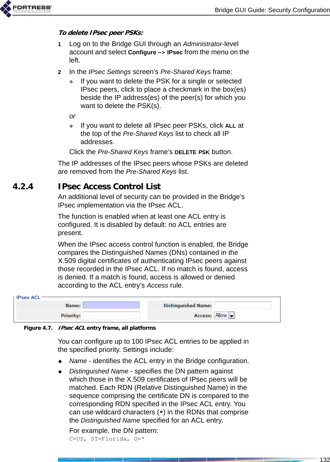 Bridge GUI Guide: Security Configuration132To delete IPsec peer PSKs:1Log on to the Bridge GUI through an Administrator-level account and select Configure -&gt; IPsec from the menu on the left.2In the IPsec Settings screen’s Pre-Shared Keys frame:If you want to delete the PSK for a single or selected IPsec peers, click to place a checkmark in the box(es) beside the IP address(es) of the peer(s) for which you want to delete the PSK(s).orIf you want to delete all IPsec peer PSKs, click ALL at the top of the Pre-Shared Keys list to check all IP addresses.Click the Pre-Shared Keys frame’s DELETE PSK button.The IP addresses of the IPsec peers whose PSKs are deleted are removed from the Pre-Shared Keys list.4.2.4 IPsec Access Control ListAn additional level of security can be provided in the Bridge’s IPsec implementation via the IPsec ACL. The function is enabled when at least one ACL entry is configured. It is disabled by default: no ACL entries are present.When the IPsec access control function is enabled, the Bridge compares the Distinguished Names (DNs) contained in the X.509 digital certificates of authenticating IPsec peers against those recorded in the IPsec ACL. If no match is found, access is denied. If a match is found, access is allowed or denied according to the ACL entry’s Access rule.Figure 4.7.IPsec ACL entry frame, all platformsYou can configure up to 100 IPsec ACL entries to be applied in the specified priority. Settings include:Name - identifies the ACL entry in the Bridge configuration.Distinguished Name - specifies the DN pattern against which those in the X.509 certificates of IPsec peers will be matched. Each RDN (Relative Distinguished Name) in the sequence comprising the certificate DN is compared to the corresponding RDN specified in the IPsec ACL entry. You can use wildcard characters (*) in the RDNs that comprise the Distinguished Name specified for an ACL entry. For example, the DN pattern:C=US, ST=Florida, O=*