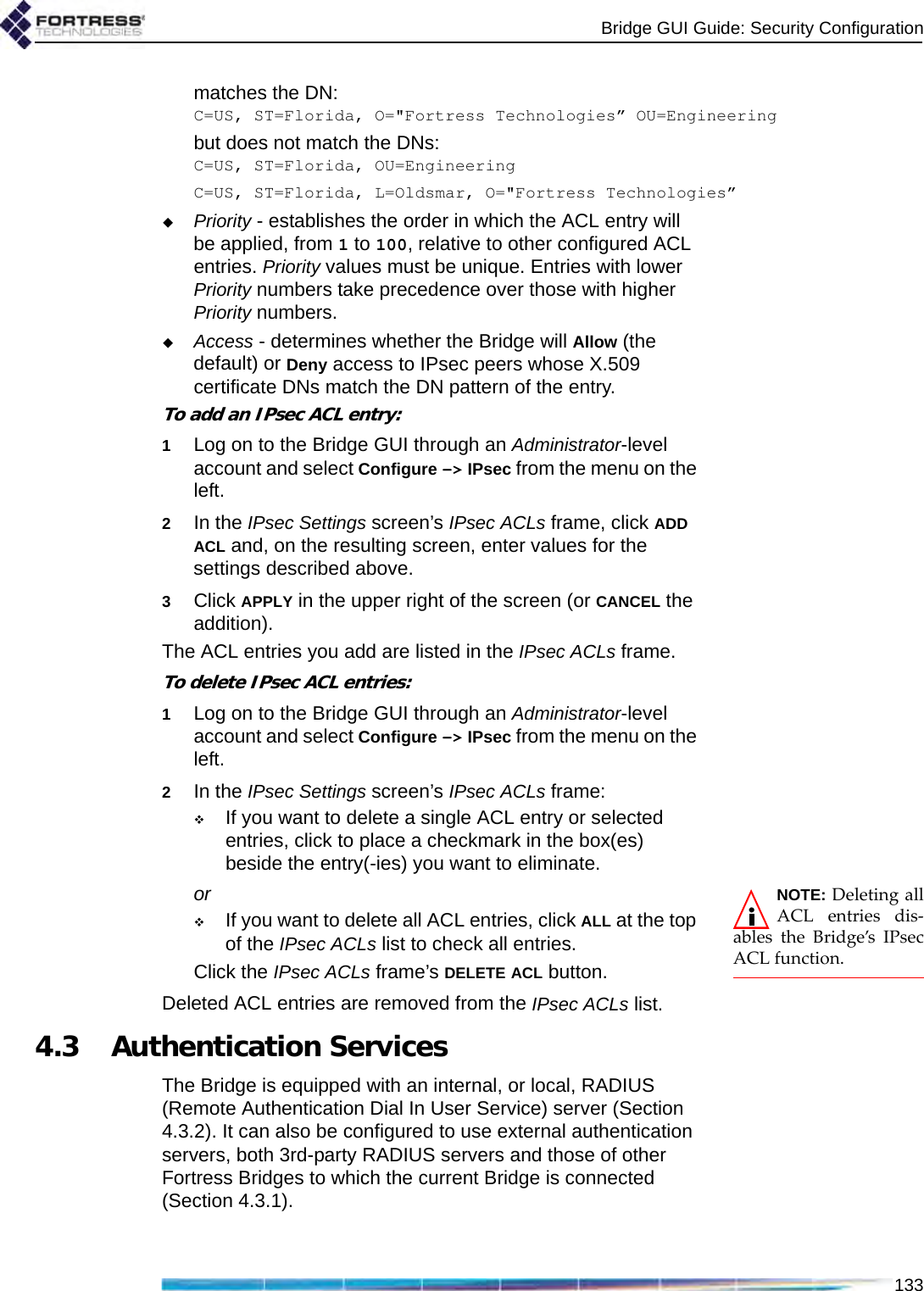Bridge GUI Guide: Security Configuration133matches the DN:C=US, ST=Florida, O=&quot;Fortress Technologies” OU=Engineeringbut does not match the DNs:C=US, ST=Florida, OU=EngineeringC=US, ST=Florida, L=Oldsmar, O=&quot;Fortress Technologies”Priority - establishes the order in which the ACL entry will be applied, from 1 to 100, relative to other configured ACL entries. Priority values must be unique. Entries with lower Priority numbers take precedence over those with higher Priority numbers. Access - determines whether the Bridge will Allow (the default) or Deny access to IPsec peers whose X.509 certificate DNs match the DN pattern of the entry.To add an IPsec ACL entry:1Log on to the Bridge GUI through an Administrator-level account and select Configure -&gt; IPsec from the menu on the left.2In the IPsec Settings screen’s IPsec ACLs frame, click ADD ACL and, on the resulting screen, enter values for the settings described above.3Click APPLY in the upper right of the screen (or CANCEL the addition).The ACL entries you add are listed in the IPsec ACLs frame.To delete IPsec ACL entries:1Log on to the Bridge GUI through an Administrator-level account and select Configure -&gt; IPsec from the menu on the left.2In the IPsec Settings screen’s IPsec ACLs frame:If you want to delete a single ACL entry or selected entries, click to place a checkmark in the box(es) beside the entry(-ies) you want to eliminate.NOTE: Deleting allACL entries dis-ables the Bridge’s IPsecACL function.orIf you want to delete all ACL entries, click ALL at the top of the IPsec ACLs list to check all entries.Click the IPsec ACLs frame’s DELETE ACL button.Deleted ACL entries are removed from the IPsec ACLs list.4.3 Authentication ServicesThe Bridge is equipped with an internal, or local, RADIUS (Remote Authentication Dial In User Service) server (Section 4.3.2). It can also be configured to use external authentication servers, both 3rd-party RADIUS servers and those of other Fortress Bridges to which the current Bridge is connected (Section 4.3.1).