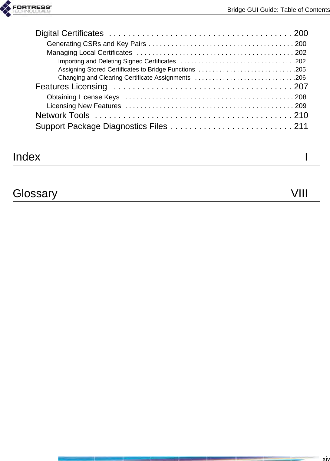 Bridge GUI Guide: Table of ContentsxivDigital Certificates  . . . . . . . . . . . . . . . . . . . . . . . . . . . . . . . . . . . . . . . 200Generating CSRs and Key Pairs . . . . . . . . . . . . . . . . . . . . . . . . . . . . . . . . . . . . . . 200Managing Local Certificates  . . . . . . . . . . . . . . . . . . . . . . . . . . . . . . . . . . . . . . . . . 202Importing and Deleting Signed Certificates   . . . . . . . . . . . . . . . . . . . . . . . . . . . . . . . . .202Assigning Stored Certificates to Bridge Functions  . . . . . . . . . . . . . . . . . . . . . . . . . . . .205Changing and Clearing Certificate Assignments   . . . . . . . . . . . . . . . . . . . . . . . . . . . . .206Features Licensing   . . . . . . . . . . . . . . . . . . . . . . . . . . . . . . . . . . . . . . 207Obtaining License Keys   . . . . . . . . . . . . . . . . . . . . . . . . . . . . . . . . . . . . . . . . . . . . 208Licensing New Features  . . . . . . . . . . . . . . . . . . . . . . . . . . . . . . . . . . . . . . . . . . . . 209Network Tools  . . . . . . . . . . . . . . . . . . . . . . . . . . . . . . . . . . . . . . . . . . 210Support Package Diagnostics Files . . . . . . . . . . . . . . . . . . . . . . . . . . 211Index IGlossary VIII