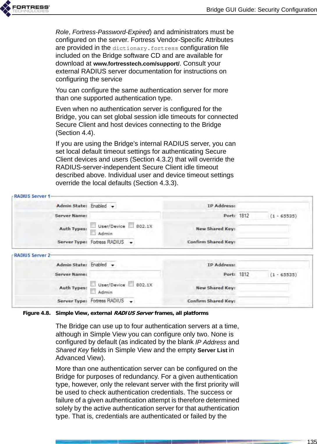 Bridge GUI Guide: Security Configuration135Role, Fortress-Password-Expired) and administrators must be configured on the server. Fortress Vendor-Specific Attributes are provided in the dictionary.fortress configuration file included on the Bridge software CD and are available for download at www.fortresstech.com/support/. Consult your external RADIUS server documentation for instructions on configuring the serviceYou can configure the same authentication server for more than one supported authentication type.Even when no authentication server is configured for the Bridge, you can set global session idle timeouts for connected Secure Client and host devices connecting to the Bridge (Section 4.4). If you are using the Bridge’s internal RADIUS server, you can set local default timeout settings for authenticating Secure Client devices and users (Section 4.3.2) that will override the RADIUS-server-independent Secure Client idle timeout described above. Individual user and device timeout settings override the local defaults (Section 4.3.3).Figure 4.8. Simple View, external RADIUS Server frames, all platformsThe Bridge can use up to four authentication servers at a time, although in Simple View you can configure only two. None is configured by default (as indicated by the blank IP Address and Shared Key fields in Simple View and the empty Server List in Advanced View).More than one authentication server can be configured on the Bridge for purposes of redundancy. For a given authentication type, however, only the relevant server with the first priority will be used to check authentication credentials. The success or failure of a given authentication attempt is therefore determined solely by the active authentication server for that authentication type. That is, credentials are authenticated or failed by the 