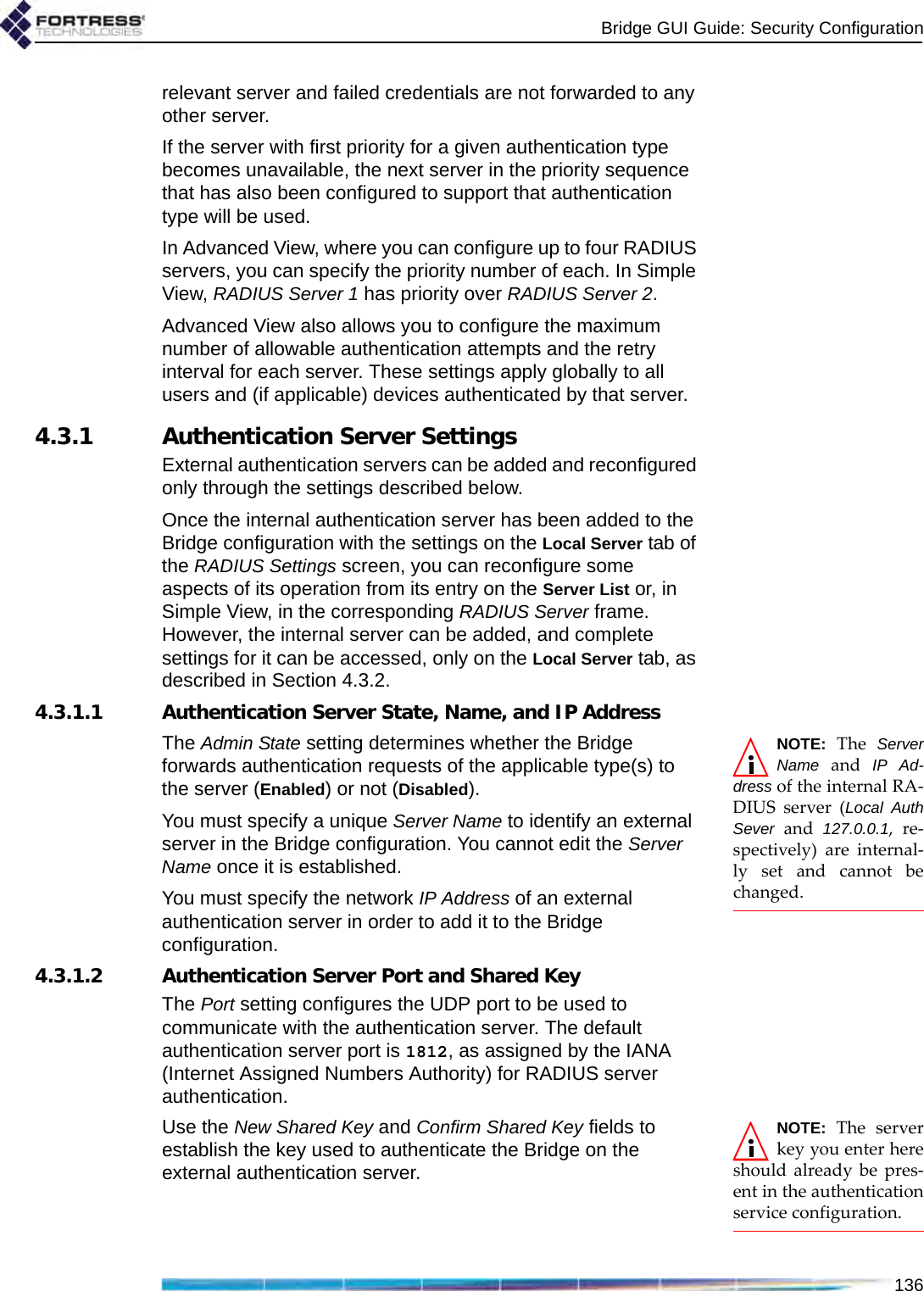 Bridge GUI Guide: Security Configuration136relevant server and failed credentials are not forwarded to any other server.If the server with first priority for a given authentication type becomes unavailable, the next server in the priority sequence that has also been configured to support that authentication type will be used.In Advanced View, where you can configure up to four RADIUS servers, you can specify the priority number of each. In Simple View, RADIUS Server 1 has priority over RADIUS Server 2.Advanced View also allows you to configure the maximum number of allowable authentication attempts and the retry interval for each server. These settings apply globally to all users and (if applicable) devices authenticated by that server.4.3.1 Authentication Server SettingsExternal authentication servers can be added and reconfigured only through the settings described below.Once the internal authentication server has been added to the Bridge configuration with the settings on the Local Server tab of the RADIUS Settings screen, you can reconfigure some aspects of its operation from its entry on the Server List or, in Simple View, in the corresponding RADIUS Server frame. However, the internal server can be added, and complete settings for it can be accessed, only on the Local Server tab, as described in Section 4.3.2.4.3.1.1 Authentication Server State, Name, and IP AddressNOTE: The ServerName and IP Ad-dress of the internal RA-DIUS server (Local AuthSever and 127.0.0.1, re-spectively) are internal-ly set and cannot bechanged.The Admin State setting determines whether the Bridge forwards authentication requests of the applicable type(s) to the server (Enabled) or not (Disabled).You must specify a unique Server Name to identify an external server in the Bridge configuration. You cannot edit the Server Name once it is established.You must specify the network IP Address of an external authentication server in order to add it to the Bridge configuration. 4.3.1.2 Authentication Server Port and Shared KeyThe Port setting configures the UDP port to be used to communicate with the authentication server. The default authentication server port is 1812, as assigned by the IANA (Internet Assigned Numbers Authority) for RADIUS server authentication.NOTE: The serverkey you enter hereshould already be pres-ent in the authenticationservice configuration.Use the New Shared Key and Confirm Shared Key fields to establish the key used to authenticate the Bridge on the external authentication server.