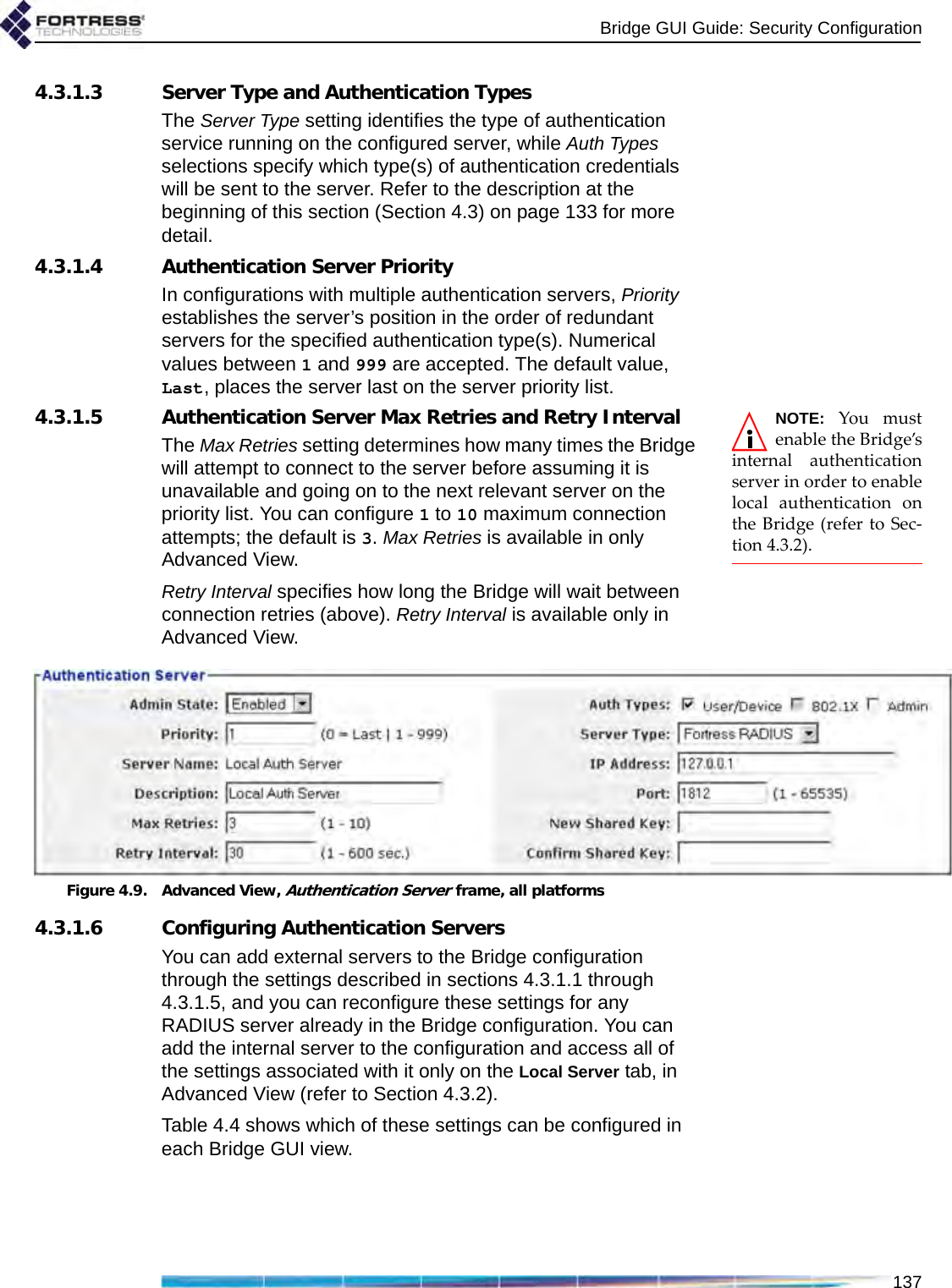 Bridge GUI Guide: Security Configuration1374.3.1.3 Server Type and Authentication TypesThe Server Type setting identifies the type of authentication service running on the configured server, while Auth Types selections specify which type(s) of authentication credentials will be sent to the server. Refer to the description at the beginning of this section (Section 4.3) on page 133 for more detail.4.3.1.4 Authentication Server PriorityIn configurations with multiple authentication servers, Priority establishes the server’s position in the order of redundant servers for the specified authentication type(s). Numerical values between 1 and 999 are accepted. The default value, Last, places the server last on the server priority list.NOTE: You mustenable the Bridge’sinternal authenticationserver in order to enablelocal authentication onthe Bridge (refer to Sec-tion 4.3.2).4.3.1.5 Authentication Server Max Retries and Retry IntervalThe Max Retries setting determines how many times the Bridge will attempt to connect to the server before assuming it is unavailable and going on to the next relevant server on the priority list. You can configure 1 to 10 maximum connection attempts; the default is 3. Max Retries is available in only Advanced View.Retry Interval specifies how long the Bridge will wait between connection retries (above). Retry Interval is available only in Advanced View.Figure 4.9. Advanced View, Authentication Server frame, all platforms4.3.1.6 Configuring Authentication ServersYou can add external servers to the Bridge configuration through the settings described in sections 4.3.1.1 through 4.3.1.5, and you can reconfigure these settings for any RADIUS server already in the Bridge configuration. You can add the internal server to the configuration and access all of the settings associated with it only on the Local Server tab, in Advanced View (refer to Section 4.3.2).Table 4.4 shows which of these settings can be configured in each Bridge GUI view.