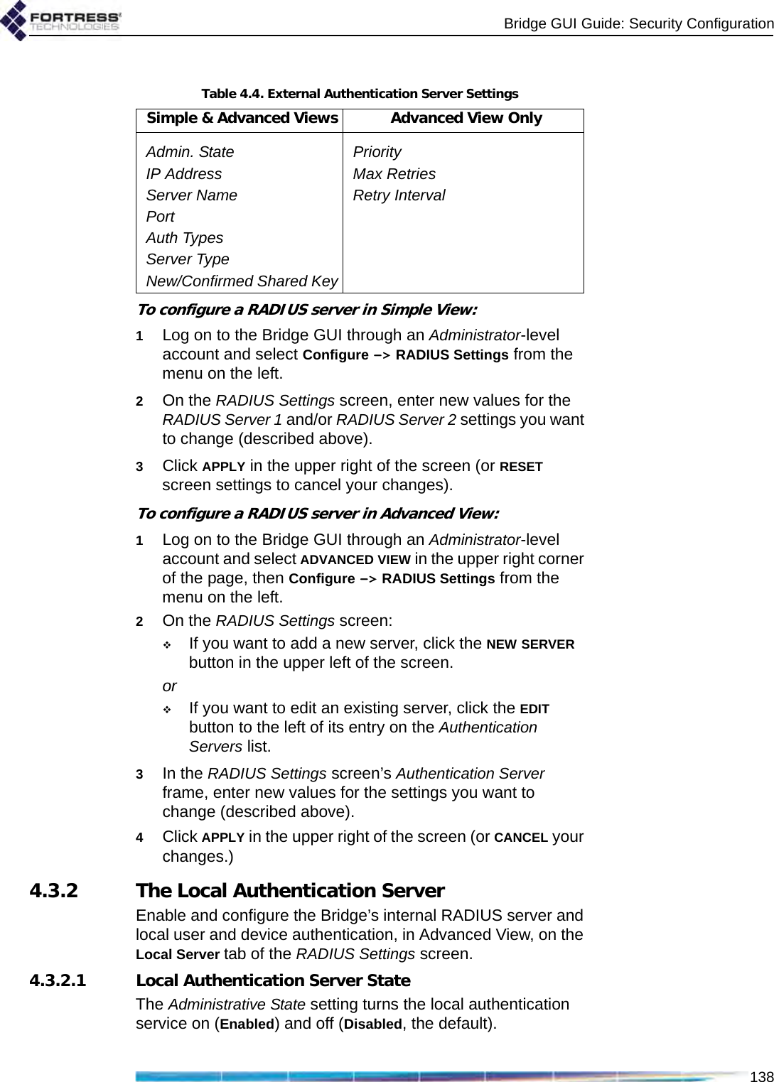 Bridge GUI Guide: Security Configuration138To configure a RADIUS server in Simple View:1Log on to the Bridge GUI through an Administrator-level account and select Configure -&gt; RADIUS Settings from the menu on the left.2On the RADIUS Settings screen, enter new values for the RADIUS Server 1 and/or RADIUS Server 2 settings you want to change (described above).3Click APPLY in the upper right of the screen (or RESET screen settings to cancel your changes).To configure a RADIUS server in Advanced View:1Log on to the Bridge GUI through an Administrator-level account and select ADVANCED VIEW in the upper right corner of the page, then Configure -&gt; RADIUS Settings from the menu on the left.2On the RADIUS Settings screen:If you want to add a new server, click the NEW SERVER button in the upper left of the screen.orIf you want to edit an existing server, click the EDIT button to the left of its entry on the Authentication Servers list.3In the RADIUS Settings screen’s Authentication Server frame, enter new values for the settings you want to change (described above).4Click APPLY in the upper right of the screen (or CANCEL your changes.)4.3.2 The Local Authentication ServerEnable and configure the Bridge’s internal RADIUS server and local user and device authentication, in Advanced View, on the Local Server tab of the RADIUS Settings screen.4.3.2.1 Local Authentication Server StateThe Administrative State setting turns the local authentication service on (Enabled) and off (Disabled, the default).Table 4.4. External Authentication Server SettingsSimple &amp; Advanced Views Advanced View OnlyAdmin. State PriorityIP Address Max RetriesServer Name Retry IntervalPortAuth TypesServer TypeNew/Confirmed Shared Key