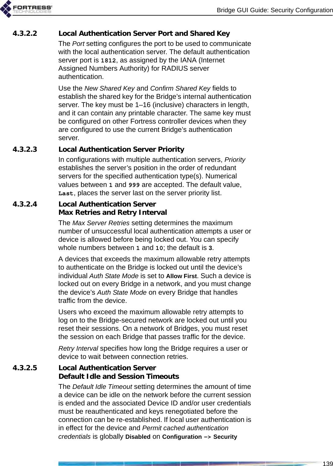 Bridge GUI Guide: Security Configuration1394.3.2.2 Local Authentication Server Port and Shared KeyThe Port setting configures the port to be used to communicate with the local authentication server. The default authentication server port is 1812, as assigned by the IANA (Internet Assigned Numbers Authority) for RADIUS server authentication.Use the New Shared Key and Confirm Shared Key fields to establish the shared key for the Bridge’s internal authentication server. The key must be 1–16 (inclusive) characters in length, and it can contain any printable character. The same key must be configured on other Fortress controller devices when they are configured to use the current Bridge’s authentication server.4.3.2.3 Local Authentication Server PriorityIn configurations with multiple authentication servers, Priority establishes the server’s position in the order of redundant servers for the specified authentication type(s). Numerical values between 1 and 999 are accepted. The default value, Last, places the server last on the server priority list.4.3.2.4 Local Authentication Server Max Retries and Retry IntervalThe Max Server Retries setting determines the maximum number of unsuccessful local authentication attempts a user or device is allowed before being locked out. You can specify whole numbers between 1 and 10; the default is 3.A devices that exceeds the maximum allowable retry attempts to authenticate on the Bridge is locked out until the device’s individual Auth State Mode is set to Allow First. Such a device is locked out on every Bridge in a network, and you must change the device’s Auth State Mode on every Bridge that handles traffic from the device.Users who exceed the maximum allowable retry attempts to log on to the Bridge-secured network are locked out until you reset their sessions. On a network of Bridges, you must reset the session on each Bridge that passes traffic for the device.Retry Interval specifies how long the Bridge requires a user or device to wait between connection retries.4.3.2.5 Local Authentication Server Default Idle and Session TimeoutsThe Default Idle Timeout setting determines the amount of time a device can be idle on the network before the current session is ended and the associated Device ID and/or user credentials must be reauthenticated and keys renegotiated before the connection can be re-established. If local user authentication is in effect for the device and Permit cached authentication credentials is globally Disabled on Configuration -&gt; Security 