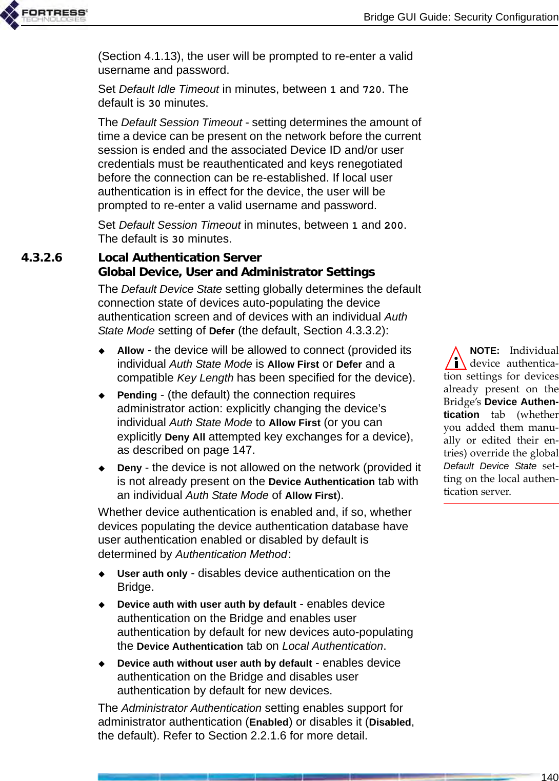 Bridge GUI Guide: Security Configuration140(Section 4.1.13), the user will be prompted to re-enter a valid username and password.Set Default Idle Timeout in minutes, between 1 and 720. The default is 30 minutes.The Default Session Timeout - setting determines the amount of time a device can be present on the network before the current session is ended and the associated Device ID and/or user credentials must be reauthenticated and keys renegotiated before the connection can be re-established. If local user authentication is in effect for the device, the user will be prompted to re-enter a valid username and password.Set Default Session Timeout in minutes, between 1 and 200. The default is 30 minutes.4.3.2.6 Local Authentication Server Global Device, User and Administrator SettingsThe Default Device State setting globally determines the default connection state of devices auto-populating the device authentication screen and of devices with an individual Auth State Mode setting of Defer (the default, Section 4.3.3.2):NOTE: Individualdevice authentica-tion settings for devicesalready present on theBridge’s Device Authen-tication tab (whetheryou added them manu-ally or edited their en-tries) override the globalDefault Device State set-ting on the local authen-tication server.Allow - the device will be allowed to connect (provided its individual Auth State Mode is Allow First or Defer and a compatible Key Length has been specified for the device).Pending - (the default) the connection requires administrator action: explicitly changing the device’s individual Auth State Mode to Allow First (or you can explicitly Deny All attempted key exchanges for a device), as described on page 147.Deny - the device is not allowed on the network (provided it is not already present on the Device Authentication tab with an individual Auth State Mode of Allow First).Whether device authentication is enabled and, if so, whether devices populating the device authentication database have user authentication enabled or disabled by default is determined by Authentication Method:User auth only - disables device authentication on the Bridge.Device auth with user auth by default - enables device authentication on the Bridge and enables user authentication by default for new devices auto-populating the Device Authentication tab on Local Authentication.Device auth without user auth by default - enables device authentication on the Bridge and disables user authentication by default for new devices.The Administrator Authentication setting enables support for administrator authentication (Enabled) or disables it (Disabled, the default). Refer to Section 2.2.1.6 for more detail.