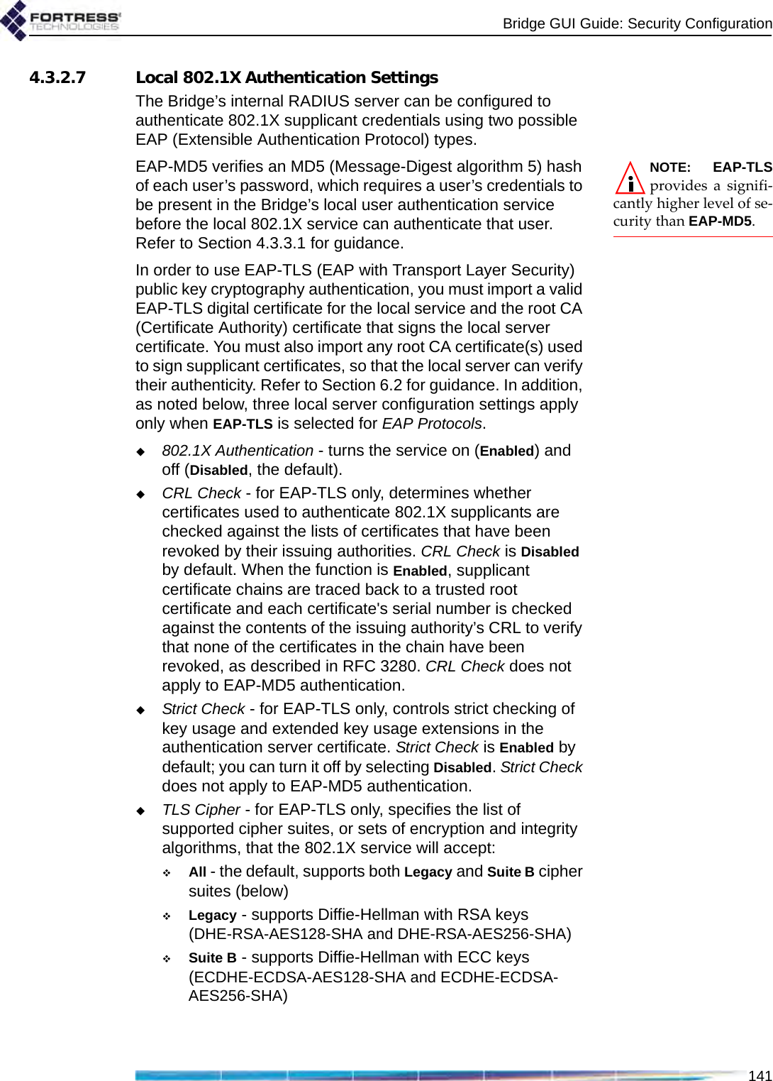 Bridge GUI Guide: Security Configuration1414.3.2.7 Local 802.1X Authentication SettingsThe Bridge’s internal RADIUS server can be configured to authenticate 802.1X supplicant credentials using two possible EAP (Extensible Authentication Protocol) types.NOTE: EAP-TLSprovides a signifi-cantly higher level of se-curity than EAP-MD5.EAP-MD5 verifies an MD5 (Message-Digest algorithm 5) hash of each user’s password, which requires a user’s credentials to be present in the Bridge’s local user authentication service before the local 802.1X service can authenticate that user. Refer to Section 4.3.3.1 for guidance.In order to use EAP-TLS (EAP with Transport Layer Security) public key cryptography authentication, you must import a valid EAP-TLS digital certificate for the local service and the root CA (Certificate Authority) certificate that signs the local server certificate. You must also import any root CA certificate(s) used to sign supplicant certificates, so that the local server can verify their authenticity. Refer to Section 6.2 for guidance. In addition, as noted below, three local server configuration settings apply only when EAP-TLS is selected for EAP Protocols. 802.1X Authentication - turns the service on (Enabled) and off (Disabled, the default).CRL Check - for EAP-TLS only, determines whether certificates used to authenticate 802.1X supplicants are checked against the lists of certificates that have been revoked by their issuing authorities. CRL Check is Disabled by default. When the function is Enabled, supplicant certificate chains are traced back to a trusted root certificate and each certificate&apos;s serial number is checked against the contents of the issuing authority’s CRL to verify that none of the certificates in the chain have been revoked, as described in RFC 3280. CRL Check does not apply to EAP-MD5 authentication.Strict Check - for EAP-TLS only, controls strict checking of key usage and extended key usage extensions in the authentication server certificate. Strict Check is Enabled by default; you can turn it off by selecting Disabled. Strict Check does not apply to EAP-MD5 authentication.TLS Cipher - for EAP-TLS only, specifies the list of supported cipher suites, or sets of encryption and integrity algorithms, that the 802.1X service will accept:All - the default, supports both Legacy and Suite B cipher suites (below)Legacy - supports Diffie-Hellman with RSA keys (DHE-RSA-AES128-SHA and DHE-RSA-AES256-SHA)Suite B - supports Diffie-Hellman with ECC keys (ECDHE-ECDSA-AES128-SHA and ECDHE-ECDSA-AES256-SHA)