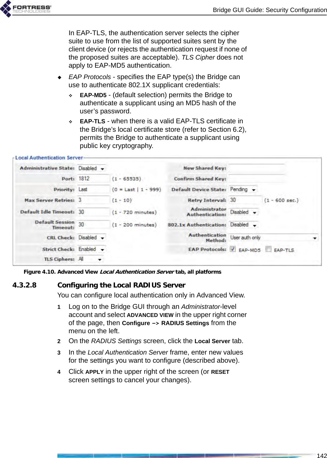 Bridge GUI Guide: Security Configuration142In EAP-TLS, the authentication server selects the cipher suite to use from the list of supported suites sent by the client device (or rejects the authentication request if none of the proposed suites are acceptable). TLS Cipher does not apply to EAP-MD5 authentication.EAP Protocols - specifies the EAP type(s) the Bridge can use to authenticate 802.1X supplicant credentials:EAP-MD5 - (default selection) permits the Bridge to authenticate a supplicant using an MD5 hash of the user’s password.EAP-TLS - when there is a valid EAP-TLS certificate in the Bridge’s local certificate store (refer to Section 6.2), permits the Bridge to authenticate a supplicant using public key cryptography.Figure 4.10. Advanced View Local Authentication Server tab, all platforms4.3.2.8 Configuring the Local RADIUS ServerYou can configure local authentication only in Advanced View.1Log on to the Bridge GUI through an Administrator-level account and select ADVANCED VIEW in the upper right corner of the page, then Configure -&gt; RADIUS Settings from the menu on the left.2On the RADIUS Settings screen, click the Local Server tab.3In the Local Authentication Server frame, enter new values for the settings you want to configure (described above).4Click APPLY in the upper right of the screen (or RESET screen settings to cancel your changes).