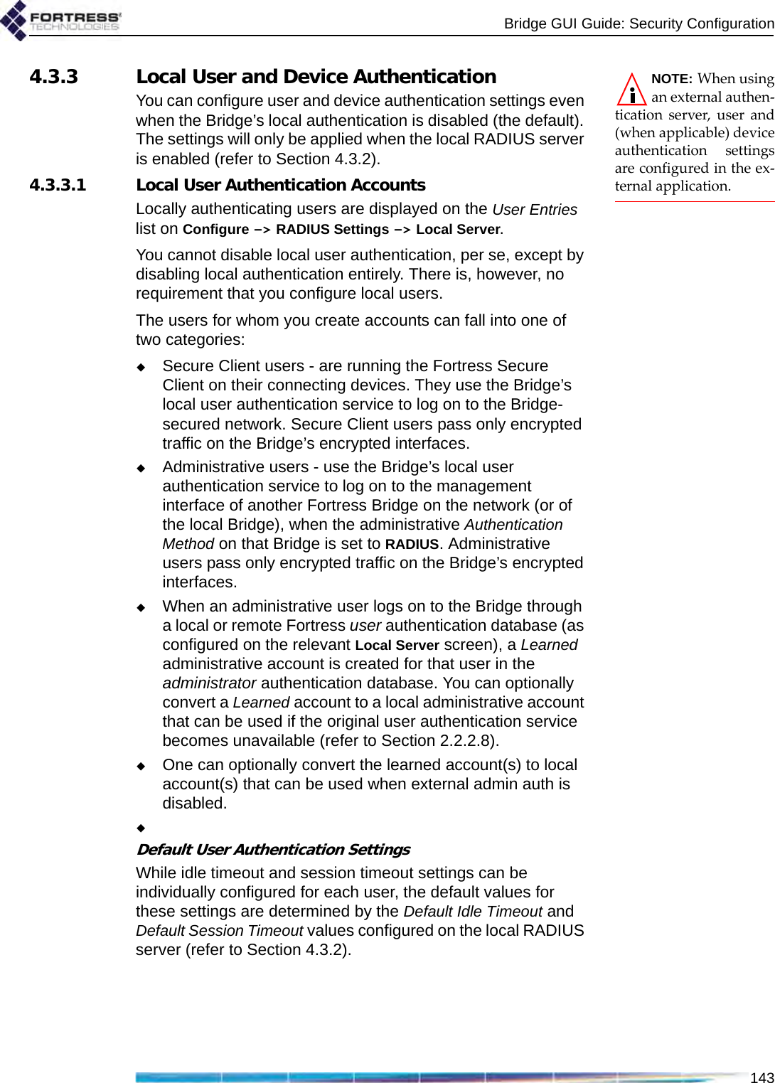 Bridge GUI Guide: Security Configuration143NOTE: When usingan external authen-tication server, user and(when applicable) deviceauthentication settingsare configured in the ex-ternal application.4.3.3 Local User and Device AuthenticationYou can configure user and device authentication settings even when the Bridge’s local authentication is disabled (the default). The settings will only be applied when the local RADIUS server is enabled (refer to Section 4.3.2).4.3.3.1 Local User Authentication AccountsLocally authenticating users are displayed on the User Entries list on Configure -&gt; RADIUS Settings -&gt; Local Server.You cannot disable local user authentication, per se, except by disabling local authentication entirely. There is, however, no requirement that you configure local users.The users for whom you create accounts can fall into one of two categories:Secure Client users - are running the Fortress Secure Client on their connecting devices. They use the Bridge’s local user authentication service to log on to the Bridge-secured network. Secure Client users pass only encrypted traffic on the Bridge’s encrypted interfaces.Administrative users - use the Bridge’s local user authentication service to log on to the management interface of another Fortress Bridge on the network (or of the local Bridge), when the administrative Authentication Method on that Bridge is set to RADIUS. Administrative users pass only encrypted traffic on the Bridge’s encrypted interfaces.When an administrative user logs on to the Bridge through a local or remote Fortress user authentication database (as configured on the relevant Local Server screen), a Learned administrative account is created for that user in the administrator authentication database. You can optionally convert a Learned account to a local administrative account that can be used if the original user authentication service becomes unavailable (refer to Section 2.2.2.8).One can optionally convert the learned account(s) to local account(s) that can be used when external admin auth is disabled.Default User Authentication SettingsWhile idle timeout and session timeout settings can be individually configured for each user, the default values for these settings are determined by the Default Idle Timeout and Default Session Timeout values configured on the local RADIUS server (refer to Section 4.3.2).