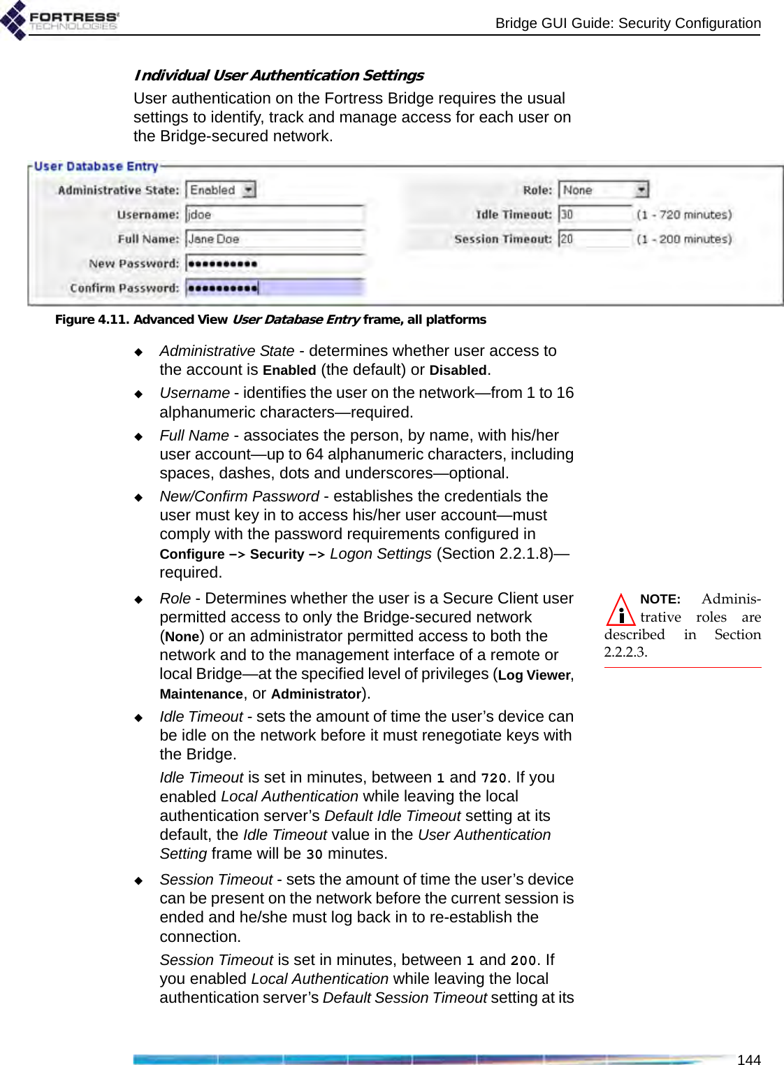 Bridge GUI Guide: Security Configuration144Individual User Authentication SettingsUser authentication on the Fortress Bridge requires the usual settings to identify, track and manage access for each user on the Bridge-secured network.Figure 4.11. Advanced View User Database Entry frame, all platformsAdministrative State - determines whether user access to the account is Enabled (the default) or Disabled.Username - identifies the user on the network—from 1 to 16 alphanumeric characters—required.Full Name - associates the person, by name, with his/her user account—up to 64 alphanumeric characters, including spaces, dashes, dots and underscores—optional.New/Confirm Password - establishes the credentials the user must key in to access his/her user account—must comply with the password requirements configured in Configure -&gt; Security -&gt; Logon Settings (Section 2.2.1.8)—required.NOTE: Adminis-trative roles aredescribed in Section2.2.2.3.Role - Determines whether the user is a Secure Client user permitted access to only the Bridge-secured network (None) or an administrator permitted access to both the network and to the management interface of a remote or local Bridge—at the specified level of privileges (Log Viewer, Maintenance, or Administrator).Idle Timeout - sets the amount of time the user’s device can be idle on the network before it must renegotiate keys with the Bridge.Idle Timeout is set in minutes, between 1 and 720. If you enabled Local Authentication while leaving the local authentication server’s Default Idle Timeout setting at its default, the Idle Timeout value in the User Authentication Setting frame will be 30 minutes.Session Timeout - sets the amount of time the user’s device can be present on the network before the current session is ended and he/she must log back in to re-establish the connection.Session Timeout is set in minutes, between 1 and 200. If you enabled Local Authentication while leaving the local authentication server’s Default Session Timeout setting at its 