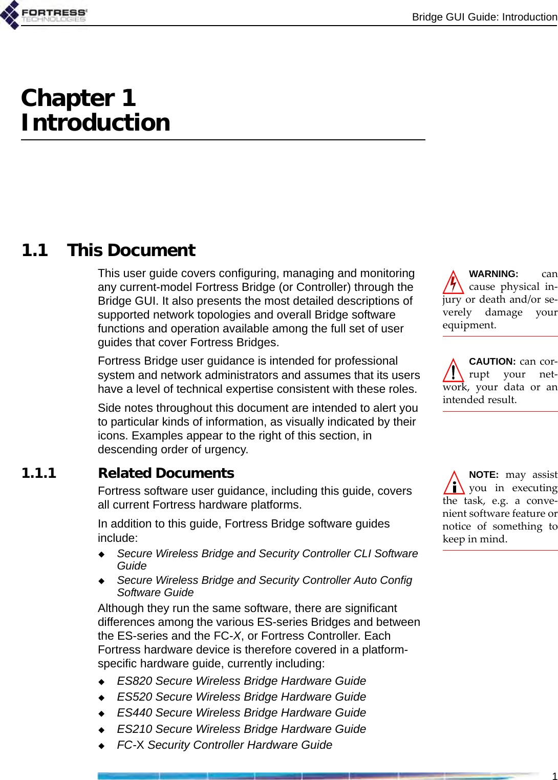 Bridge GUI Guide: Introduction1Chapter 1Introduction1.1 This DocumentWARNING: cancause physical in-jury or death and/or se-verely damage yourequipment.This user guide covers configuring, managing and monitoring any current-model Fortress Bridge (or Controller) through the Bridge GUI. It also presents the most detailed descriptions of supported network topologies and overall Bridge software functions and operation available among the full set of user guides that cover Fortress Bridges.CAUTION: can cor-rupt your net-work, your data or anintended result.Fortress Bridge user guidance is intended for professional system and network administrators and assumes that its users have a level of technical expertise consistent with these roles.Side notes throughout this document are intended to alert you to particular kinds of information, as visually indicated by their icons. Examples appear to the right of this section, in descending order of urgency.NOTE: may assistyou in executingthe task, e.g. a conve-nient software feature ornotice of something tokeep in mind.   1.1.1 Related DocumentsFortress software user guidance, including this guide, covers all current Fortress hardware platforms. In addition to this guide, Fortress Bridge software guides include:Secure Wireless Bridge and Security Controller CLI Software GuideSecure Wireless Bridge and Security Controller Auto Config Software GuideAlthough they run the same software, there are significant differences among the various ES-series Bridges and between the ES-series and the FC-X, or Fortress Controller. Each Fortress hardware device is therefore covered in a platform-specific hardware guide, currently including:ES820 Secure Wireless Bridge Hardware GuideES520 Secure Wireless Bridge Hardware GuideES440 Secure Wireless Bridge Hardware GuideES210 Secure Wireless Bridge Hardware GuideFC-X Security Controller Hardware Guide