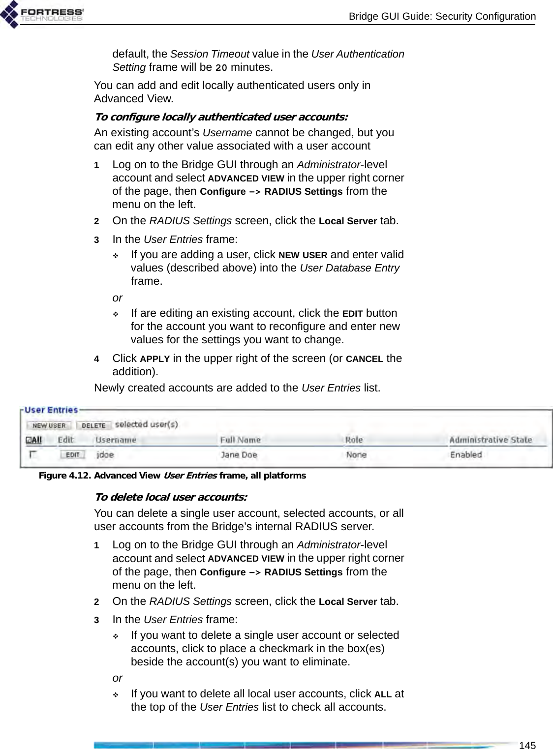 Bridge GUI Guide: Security Configuration145default, the Session Timeout value in the User Authentication Setting frame will be 20 minutes.You can add and edit locally authenticated users only in Advanced View.To configure locally authenticated user accounts:An existing account’s Username cannot be changed, but you can edit any other value associated with a user account1Log on to the Bridge GUI through an Administrator-level account and select ADVANCED VIEW in the upper right corner of the page, then Configure -&gt; RADIUS Settings from the menu on the left.2On the RADIUS Settings screen, click the Local Server tab.3In the User Entries frame:If you are adding a user, click NEW USER and enter valid values (described above) into the User Database Entry frame. orIf are editing an existing account, click the EDIT button for the account you want to reconfigure and enter new values for the settings you want to change.4Click APPLY in the upper right of the screen (or CANCEL the addition).Newly created accounts are added to the User Entries list.Figure 4.12. Advanced View User Entries frame, all platformsTo delete local user accounts:You can delete a single user account, selected accounts, or all user accounts from the Bridge’s internal RADIUS server.1Log on to the Bridge GUI through an Administrator-level account and select ADVANCED VIEW in the upper right corner of the page, then Configure -&gt; RADIUS Settings from the menu on the left.2On the RADIUS Settings screen, click the Local Server tab.3In the User Entries frame:If you want to delete a single user account or selected accounts, click to place a checkmark in the box(es) beside the account(s) you want to eliminate.orIf you want to delete all local user accounts, click ALL at the top of the User Entries list to check all accounts.