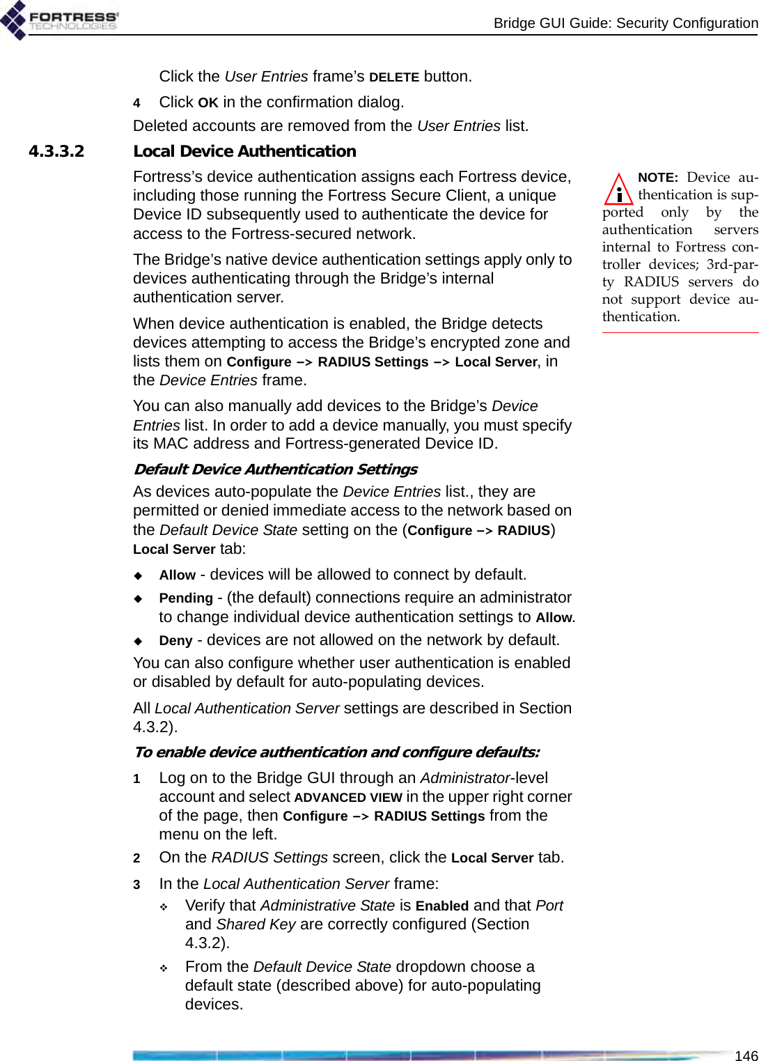 Bridge GUI Guide: Security Configuration146Click the User Entries frame’s DELETE button.4Click OK in the confirmation dialog.Deleted accounts are removed from the User Entries list.4.3.3.2 Local Device AuthenticationNOTE: Device au-thentication is sup-ported only by theauthentication serversinternal to Fortress con-troller devices; 3rd-par-ty RADIUS servers donot support device au-thentication. Fortress’s device authentication assigns each Fortress device, including those running the Fortress Secure Client, a unique Device ID subsequently used to authenticate the device for access to the Fortress-secured network.The Bridge’s native device authentication settings apply only to devices authenticating through the Bridge’s internal authentication server. When device authentication is enabled, the Bridge detects devices attempting to access the Bridge’s encrypted zone and lists them on Configure -&gt; RADIUS Settings -&gt; Local Server, in the Device Entries frame.You can also manually add devices to the Bridge’s Device Entries list. In order to add a device manually, you must specify its MAC address and Fortress-generated Device ID. Default Device Authentication SettingsAs devices auto-populate the Device Entries list., they are permitted or denied immediate access to the network based on the Default Device State setting on the (Configure -&gt; RADIUS) Local Server tab:Allow - devices will be allowed to connect by default.Pending - (the default) connections require an administrator to change individual device authentication settings to Allow.Deny - devices are not allowed on the network by default.You can also configure whether user authentication is enabled or disabled by default for auto-populating devices.All Local Authentication Server settings are described in Section 4.3.2).To enable device authentication and configure defaults:1Log on to the Bridge GUI through an Administrator-level account and select ADVANCED VIEW in the upper right corner of the page, then Configure -&gt; RADIUS Settings from the menu on the left.2On the RADIUS Settings screen, click the Local Server tab.3In the Local Authentication Server frame:Verify that Administrative State is Enabled and that Port and Shared Key are correctly configured (Section 4.3.2).From the Default Device State dropdown choose a default state (described above) for auto-populating devices.