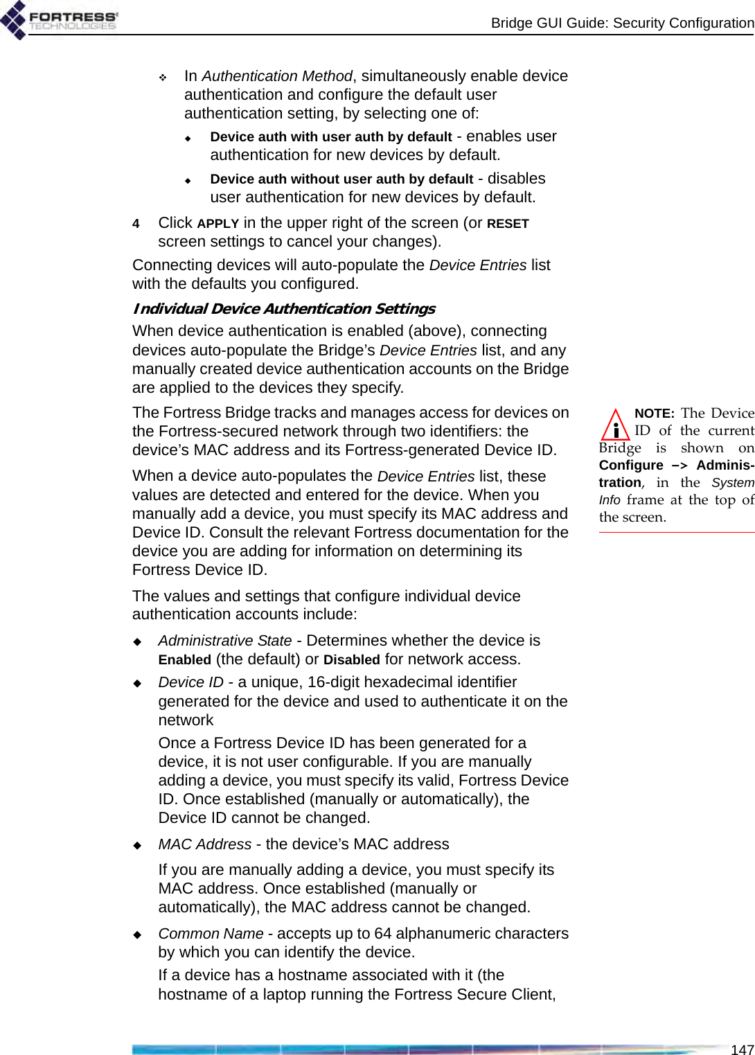 Bridge GUI Guide: Security Configuration147In Authentication Method, simultaneously enable device authentication and configure the default user authentication setting, by selecting one of:Device auth with user auth by default - enables user authentication for new devices by default.Device auth without user auth by default - disables user authentication for new devices by default.4Click APPLY in the upper right of the screen (or RESET screen settings to cancel your changes).Connecting devices will auto-populate the Device Entries list with the defaults you configured.Individual Device Authentication SettingsWhen device authentication is enabled (above), connecting devices auto-populate the Bridge’s Device Entries list, and any manually created device authentication accounts on the Bridge are applied to the devices they specify.NOTE: The DeviceID of the currentBridge is shown onConfigure  -&gt; Adminis-tration, in the SystemInfo frame at the top ofthe screen.The Fortress Bridge tracks and manages access for devices on the Fortress-secured network through two identifiers: the device’s MAC address and its Fortress-generated Device ID. When a device auto-populates the Device Entries list, these values are detected and entered for the device. When you manually add a device, you must specify its MAC address and Device ID. Consult the relevant Fortress documentation for the device you are adding for information on determining its Fortress Device ID. The values and settings that configure individual device authentication accounts include: Administrative State - Determines whether the device is Enabled (the default) or Disabled for network access. Device ID - a unique, 16-digit hexadecimal identifier generated for the device and used to authenticate it on the networkOnce a Fortress Device ID has been generated for a device, it is not user configurable. If you are manually adding a device, you must specify its valid, Fortress Device ID. Once established (manually or automatically), the Device ID cannot be changed. MAC Address - the device’s MAC addressIf you are manually adding a device, you must specify its MAC address. Once established (manually or automatically), the MAC address cannot be changed. Common Name - accepts up to 64 alphanumeric characters by which you can identify the device.If a device has a hostname associated with it (the hostname of a laptop running the Fortress Secure Client, 