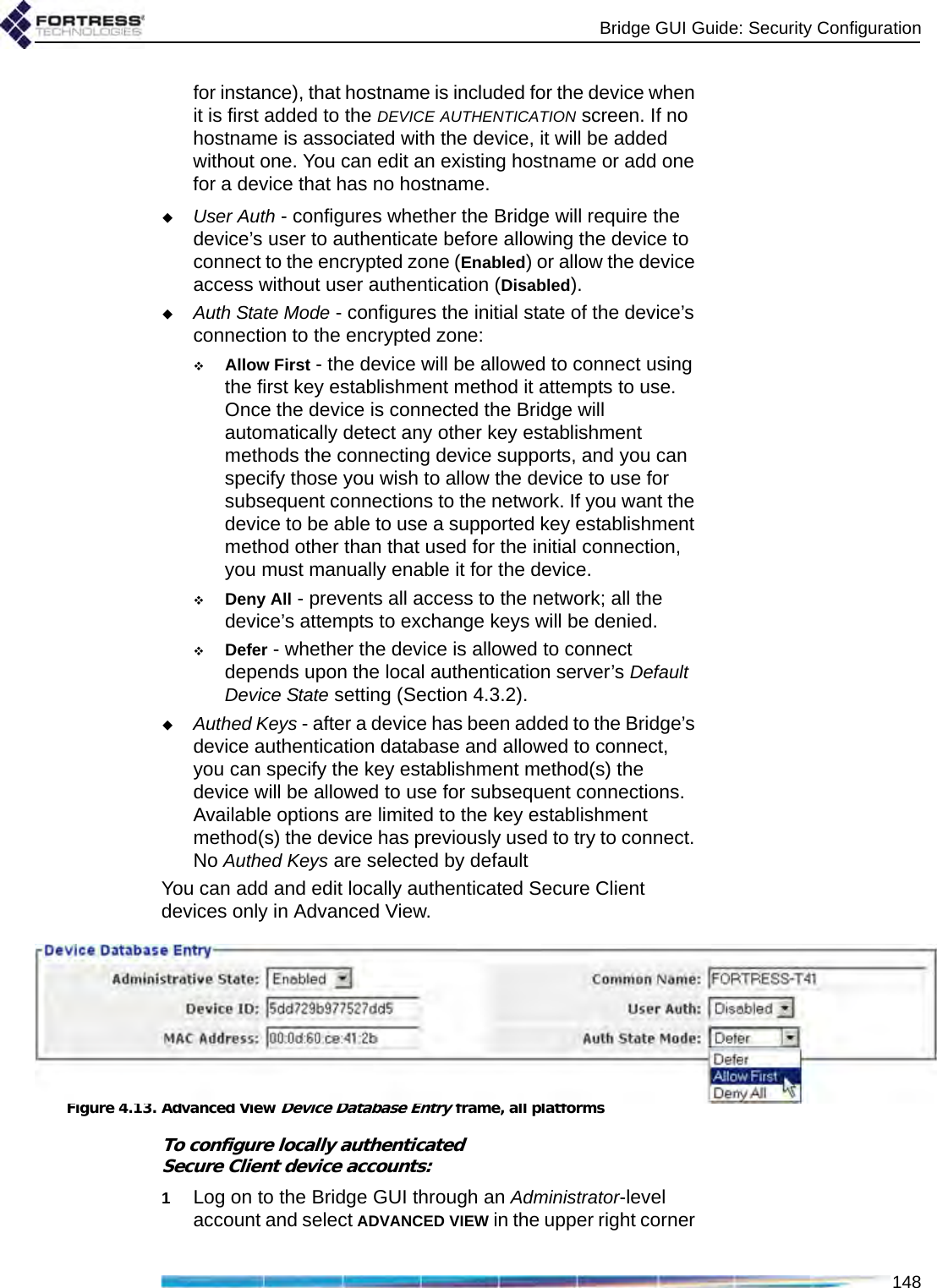 Bridge GUI Guide: Security Configuration148for instance), that hostname is included for the device when it is first added to the DEVICE AUTHENTICATION screen. If no hostname is associated with the device, it will be added without one. You can edit an existing hostname or add one for a device that has no hostname.User Auth - configures whether the Bridge will require the device’s user to authenticate before allowing the device to connect to the encrypted zone (Enabled) or allow the device access without user authentication (Disabled).Auth State Mode - configures the initial state of the device’s connection to the encrypted zone:Allow First - the device will be allowed to connect using the first key establishment method it attempts to use. Once the device is connected the Bridge will automatically detect any other key establishment methods the connecting device supports, and you can specify those you wish to allow the device to use for subsequent connections to the network. If you want the device to be able to use a supported key establishment method other than that used for the initial connection, you must manually enable it for the device.Deny All - prevents all access to the network; all the device’s attempts to exchange keys will be denied.Defer - whether the device is allowed to connect depends upon the local authentication server’s Default Device State setting (Section 4.3.2).Authed Keys - after a device has been added to the Bridge’s device authentication database and allowed to connect, you can specify the key establishment method(s) the device will be allowed to use for subsequent connections. Available options are limited to the key establishment method(s) the device has previously used to try to connect. No Authed Keys are selected by defaultYou can add and edit locally authenticated Secure Client devices only in Advanced View.Figure 4.13. Advanced View Device Database Entry frame, all platformsTo configure locally authenticated Secure Client device accounts:1Log on to the Bridge GUI through an Administrator-level account and select ADVANCED VIEW in the upper right corner 