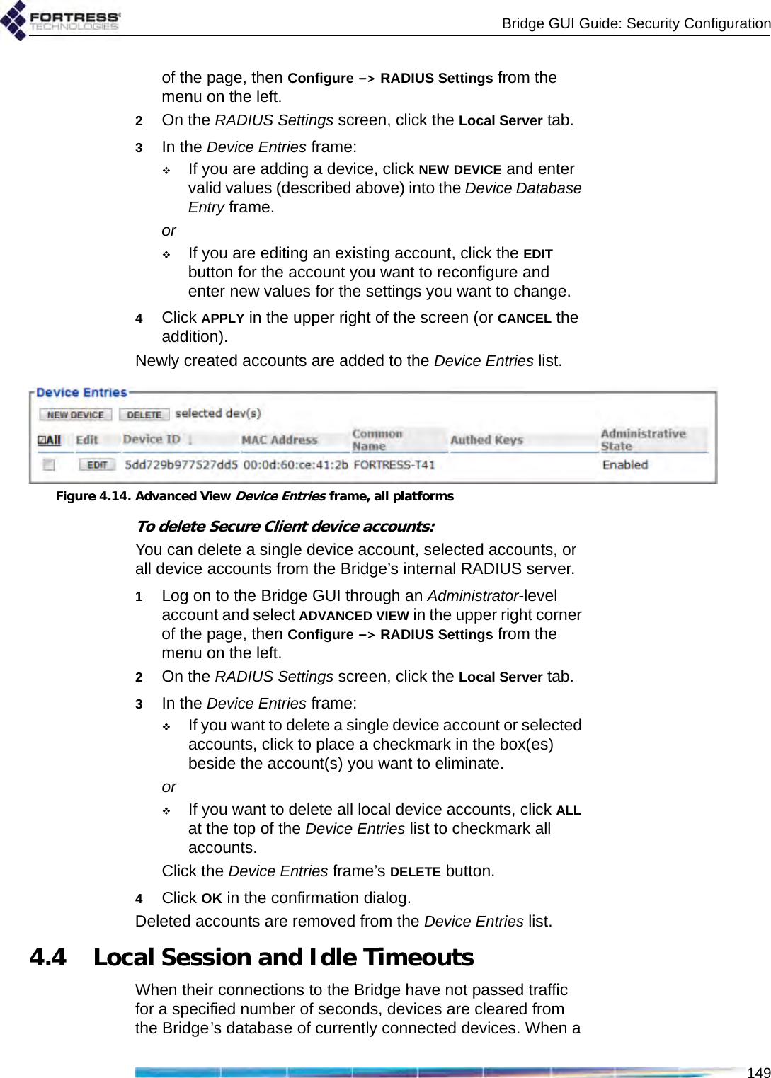 Bridge GUI Guide: Security Configuration149of the page, then Configure -&gt; RADIUS Settings from the menu on the left.2On the RADIUS Settings screen, click the Local Server tab.3In the Device Entries frame:If you are adding a device, click NEW DEVICE and enter valid values (described above) into the Device Database Entry frame. orIf you are editing an existing account, click the EDIT button for the account you want to reconfigure and enter new values for the settings you want to change.4Click APPLY in the upper right of the screen (or CANCEL the addition).Newly created accounts are added to the Device Entries list.Figure 4.14. Advanced View Device Entries frame, all platformsTo delete Secure Client device accounts:You can delete a single device account, selected accounts, or all device accounts from the Bridge’s internal RADIUS server.1Log on to the Bridge GUI through an Administrator-level account and select ADVANCED VIEW in the upper right corner of the page, then Configure -&gt; RADIUS Settings from the menu on the left.2On the RADIUS Settings screen, click the Local Server tab.3In the Device Entries frame:If you want to delete a single device account or selected accounts, click to place a checkmark in the box(es) beside the account(s) you want to eliminate.orIf you want to delete all local device accounts, click ALL at the top of the Device Entries list to checkmark all accounts.Click the Device Entries frame’s DELETE button.4Click OK in the confirmation dialog.Deleted accounts are removed from the Device Entries list.4.4 Local Session and Idle TimeoutsWhen their connections to the Bridge have not passed traffic for a specified number of seconds, devices are cleared from the Bridge’s database of currently connected devices. When a 