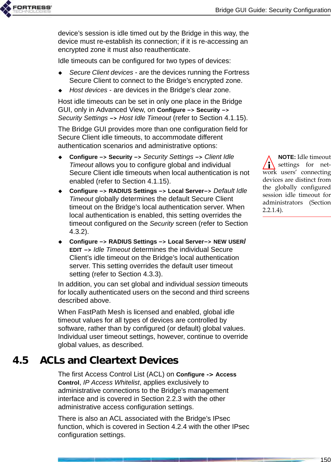 Bridge GUI Guide: Security Configuration150device’s session is idle timed out by the Bridge in this way, the device must re-establish its connection; if it is re-accessing an encrypted zone it must also reauthenticate.Idle timeouts can be configured for two types of devices:Secure Client devices - are the devices running the Fortress Secure Client to connect to the Bridge’s encrypted zone.Host devices - are devices in the Bridge’s clear zone.Host idle timeouts can be set in only one place in the Bridge GUI, only in Advanced View, on Configure -&gt; Security -&gt; Security Settings -&gt; Host Idle Timeout (refer to Section 4.1.15).The Bridge GUI provides more than one configuration field for Secure Client idle timeouts, to accommodate different authentication scenarios and administrative options:NOTE: Idle timeoutsettings for net-work users’ connectingdevices are distinct fromthe globally configuredsession idle timeout foradministrators (Section2.2.1.4).Configure -&gt; Security -&gt; Security Settings -&gt; Client Idle Timeout allows you to configure global and individual Secure Client idle timeouts when local authentication is not enabled (refer to Section 4.1.15).Configure -&gt; RADIUS Settings -&gt; Local Server-&gt; Default Idle Timeout globally determines the default Secure Client timeout on the Bridge’s local authentication server. When local authentication is enabled, this setting overrides the timeout configured on the Security screen (refer to Section 4.3.2).Configure -&gt; RADIUS Settings -&gt; Local Server-&gt; NEW USER/EDIT -&gt; Idle Timeout determines the individual Secure Client’s idle timeout on the Bridge’s local authentication server. This setting overrides the default user timeout setting (refer to Section 4.3.3).In addition, you can set global and individual session timeouts for locally authenticated users on the second and third screens described above.When FastPath Mesh is licensed and enabled, global idle timeout values for all types of devices are controlled by software, rather than by configured (or default) global values. Individual user timeout settings, however, continue to override global values, as described.4.5 ACLs and Cleartext DevicesThe first Access Control List (ACL) on Configure -&gt; Access Control, IP Access Whitelist, applies exclusively to administrative connections to the Bridge’s management interface and is covered in Section 2.2.3 with the other administrative access configuration settings.There is also an ACL associated with the Bridge’s IPsec function, which is covered in Section 4.2.4 with the other IPsec configuration settings.