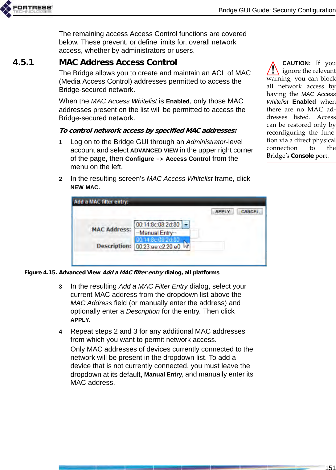 Bridge GUI Guide: Security Configuration151The remaining access Access Control functions are covered below. These prevent, or define limits for, overall network access, whether by administrators or users.CAUTION: If youignore the relevantwarning, you can blockall network access byhaving the MAC AccessWhitelist Enabled whenthere are no MAC ad-dresses listed. Accesscan be restored only byreconfiguring the func-tion via a direct physicalconnection to theBridge’s Console port.4.5.1 MAC Address Access ControlThe Bridge allows you to create and maintain an ACL of MAC (Media Access Control) addresses permitted to access the Bridge-secured network.When the MAC Access Whitelist is Enabled, only those MAC addresses present on the list will be permitted to access the Bridge-secured network.To control network access by specified MAC addresses:1Log on to the Bridge GUI through an Administrator-level account and select ADVANCED VIEW in the upper right corner of the page, then Configure -&gt; Access Control from the menu on the left.2In the resulting screen’s MAC Access Whitelist frame, click NEW MAC.Figure 4.15. Advanced View Add a MAC filter entry dialog, all platforms3In the resulting Add a MAC Filter Entry dialog, select your current MAC address from the dropdown list above the MAC Address field (or manually enter the address) and optionally enter a Description for the entry. Then click APPLY.4Repeat steps 2 and 3 for any additional MAC addresses from which you want to permit network access. Only MAC addresses of devices currently connected to the network will be present in the dropdown list. To add a device that is not currently connected, you must leave the dropdown at its default, Manual Entry, and manually enter its MAC address.