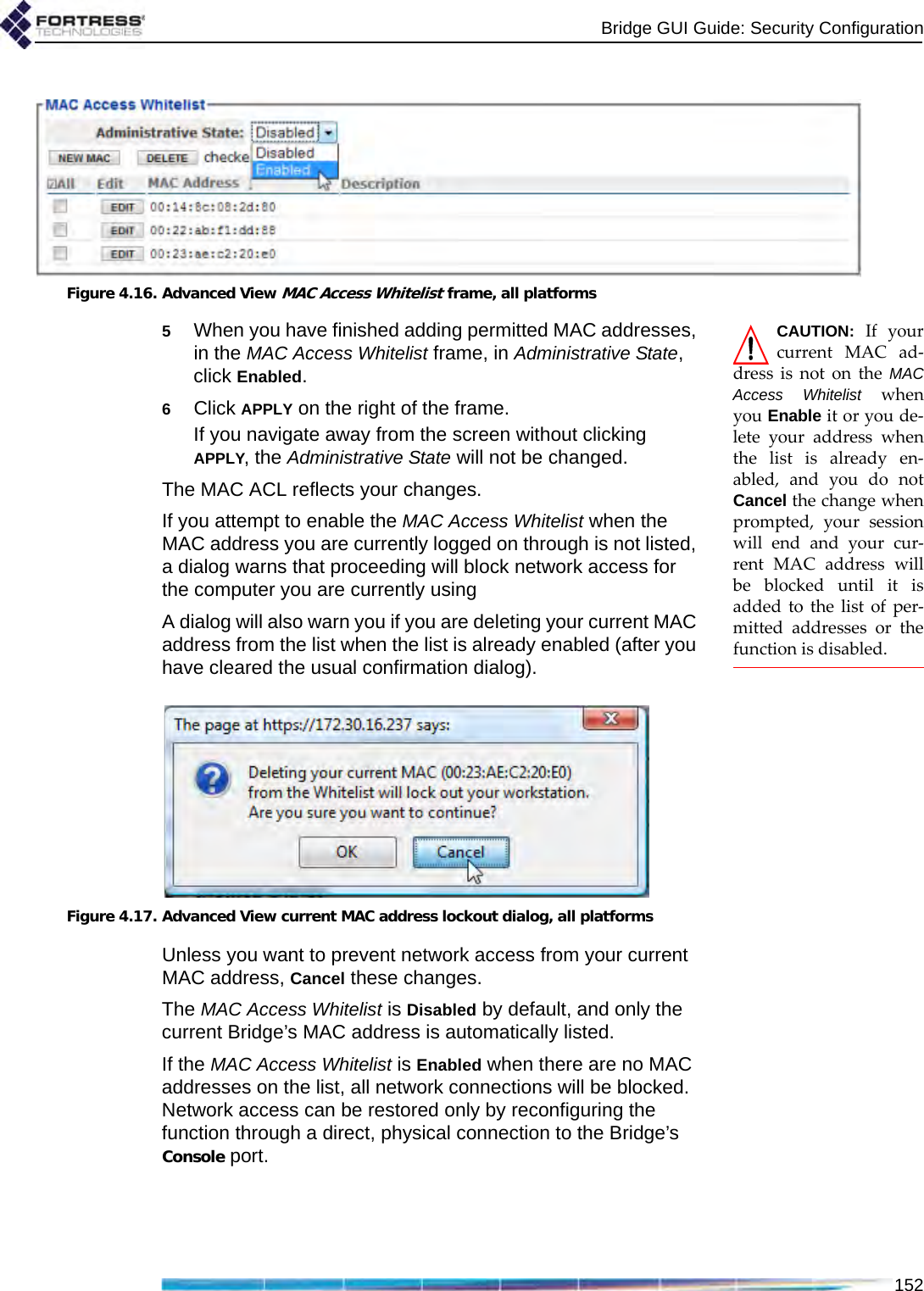 Bridge GUI Guide: Security Configuration152Figure 4.16. Advanced View MAC Access Whitelist frame, all platformsCAUTION: If yourcurrent MAC ad-dress is not on the MACAccess Whitelist whenyou Enable it or you de-lete your address whenthe list is already en-abled, and you do notCancel the change whenprompted, your sessionwill end and your cur-rent MAC address willbe blocked until it isadded to the list of per-mitted addresses or thefunction is disabled.5When you have finished adding permitted MAC addresses, in the MAC Access Whitelist frame, in Administrative State, click Enabled.6Click APPLY on the right of the frame.If you navigate away from the screen without clicking APPLY, the Administrative State will not be changed.The MAC ACL reflects your changes.If you attempt to enable the MAC Access Whitelist when the MAC address you are currently logged on through is not listed, a dialog warns that proceeding will block network access for the computer you are currently using A dialog will also warn you if you are deleting your current MAC address from the list when the list is already enabled (after you have cleared the usual confirmation dialog).Figure 4.17. Advanced View current MAC address lockout dialog, all platformsUnless you want to prevent network access from your current MAC address, Cancel these changes.The MAC Access Whitelist is Disabled by default, and only the current Bridge’s MAC address is automatically listed. If the MAC Access Whitelist is Enabled when there are no MAC addresses on the list, all network connections will be blocked. Network access can be restored only by reconfiguring the function through a direct, physical connection to the Bridge’s Console port.