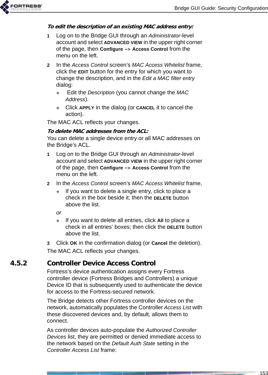 Bridge GUI Guide: Security Configuration153To edit the description of an existing MAC address entry:1Log on to the Bridge GUI through an Administrator-level account and select ADVANCED VIEW in the upper right corner of the page, then Configure -&gt; Access Control from the menu on the left.2In the Access Control screen’s MAC Access Whitelist frame, click the EDIT button for the entry for which you want to change the description, and in the Edit a MAC filter entry dialog: Edit the Description (you cannot change the MAC Address).Click APPLY in the dialog (or CANCEL it to cancel the action).The MAC ACL reflects your changes.To delete MAC addresses from the ACL:You can delete a single device entry or all MAC addresses on the Bridge’s ACL.1Log on to the Bridge GUI through an Administrator-level account and select ADVANCED VIEW in the upper right corner of the page, then Configure -&gt; Access Control from the menu on the left.2In the Access Control screen’s MAC Access Whitelist frame, If you want to delete a single entry, click to place a check in the box beside it; then the DELETE button above the list.orIf you want to delete all entries, click All to place a check in all entries’ boxes; then click the DELETE button above the list.3Click OK in the confirmation dialog (or Cancel the deletion).The MAC ACL reflects your changes.4.5.2 Controller Device Access ControlFortress’s device authentication assigns every Fortress controller device (Fortress Bridges and Controllers) a unique Device ID that is subsequently used to authenticate the device for access to the Fortress-secured network.The Bridge detects other Fortress controller devices on the network, automatically populates the Controller Access List with these discovered devices and, by default, allows them to connect.As controller devices auto-populate the Authorized Controller Devices list, they are permitted or denied immediate access to the network based on the Default Auth State setting in the Controller Access List frame: