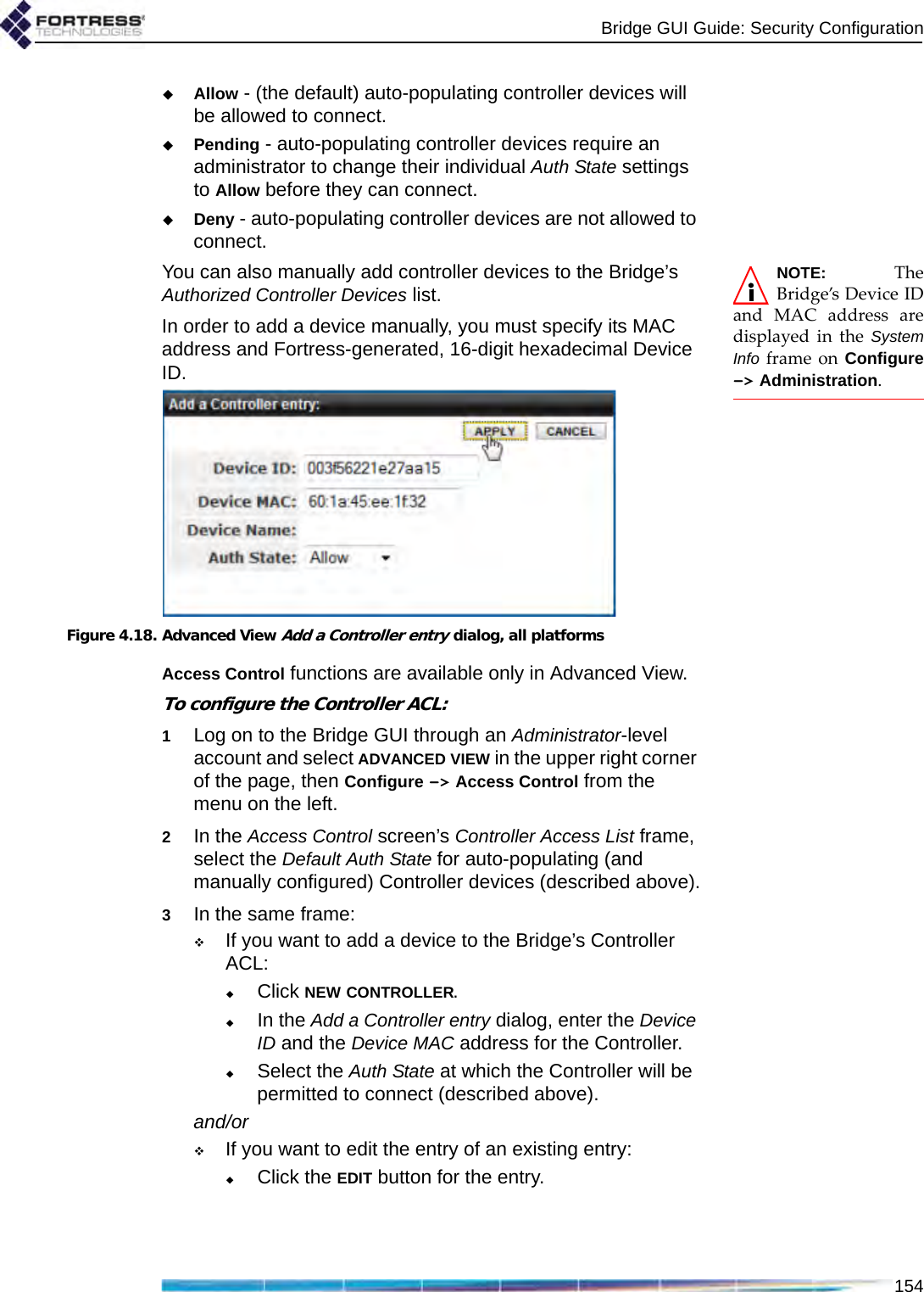 Bridge GUI Guide: Security Configuration154Allow - (the default) auto-populating controller devices will be allowed to connect.Pending - auto-populating controller devices require an administrator to change their individual Auth State settings to Allow before they can connect.Deny - auto-populating controller devices are not allowed to connect.NOTE: TheBridge’s Device IDand MAC address aredisplayed in the SystemInfo frame on Configure-&gt; Administration. You can also manually add controller devices to the Bridge’s Authorized Controller Devices list. In order to add a device manually, you must specify its MAC address and Fortress-generated, 16-digit hexadecimal Device ID.Figure 4.18. Advanced View Add a Controller entry dialog, all platformsAccess Control functions are available only in Advanced View.To configure the Controller ACL:1Log on to the Bridge GUI through an Administrator-level account and select ADVANCED VIEW in the upper right corner of the page, then Configure -&gt; Access Control from the menu on the left.2In the Access Control screen’s Controller Access List frame, select the Default Auth State for auto-populating (and manually configured) Controller devices (described above).3In the same frame:If you want to add a device to the Bridge’s Controller ACL:Click NEW CONTROLLER.In the Add a Controller entry dialog, enter the Device ID and the Device MAC address for the Controller.Select the Auth State at which the Controller will be permitted to connect (described above).and/orIf you want to edit the entry of an existing entry:Click the EDIT button for the entry.