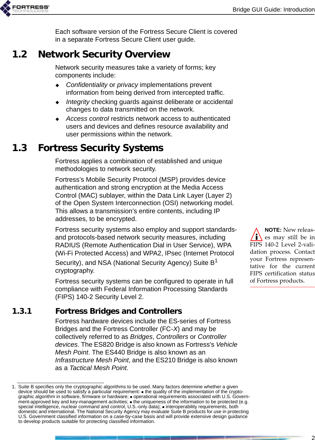 Bridge GUI Guide: Introduction2Each software version of the Fortress Secure Client is covered in a separate Fortress Secure Client user guide.1.2 Network Security OverviewNetwork security measures take a variety of forms; key components include:Confidentiality or privacy implementations prevent information from being derived from intercepted traffic.Integrity checking guards against deliberate or accidental changes to data transmitted on the network.Access control restricts network access to authenticated users and devices and defines resource availability and user permissions within the network.1.3 Fortress Security SystemsFortress applies a combination of established and unique methodologies to network security. Fortress’s Mobile Security Protocol (MSP) provides device authentication and strong encryption at the Media Access Control (MAC) sublayer, within the Data Link Layer (Layer 2) of the Open System Interconnection (OSI) networking model. This allows a transmission’s entire contents, including IP addresses, to be encrypted.NOTE: New releas-es may still be inFIPS 140-2 Level 2-vali-dation process. Contactyour Fortress represen-tative for the currentFIPS certification statusof Fortress products.Fortress security systems also employ and support standards- and protocols-based network security measures, including RADIUS (Remote Authentication Dial in User Service), WPA (Wi-Fi Protected Access) and WPA2, IPsec (Internet Protocol Security), and NSA (National Security Agency) Suite B1 cryptography.Fortress security systems can be configured to operate in full compliance with Federal Information Processing Standards (FIPS) 140-2 Security Level 2.1.3.1 Fortress Bridges and ControllersFortress hardware devices include the ES-series of Fortress Bridges and the Fortress Controller (FC-X) and may be collectively referred to as Bridges, Controllers or Controller devices. The ES820 Bridge is also known as Fortress&apos;s Vehicle Mesh Point. The ES440 Bridge is also known as an Infrastructure Mesh Point, and the ES210 Bridge is also known as a Tactical Mesh Point. 1. Suite B specifies only the cryptographic algorithms to be used. Many factors determine whether a given device should be used to satisfy a particular requirement:  the quality of the implementation of the crypto-graphic algorithm in software, firmware or hardware;  operational requirements associated with U.S. Govern-ment-approved key and key-management activities;  the uniqueness of the information to be protected (e.g. special intelligence, nuclear command and control, U.S.-only data);  interoperability requirements, both domestic and international. The National Security Agency may evaluate Suite B products for use in protecting U.S. Government classified information on a case-by-case basis and will provide extensive design guidance to develop products suitable for protecting classified information.