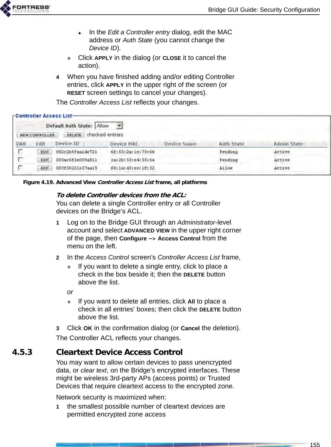 Bridge GUI Guide: Security Configuration155In the Edit a Controller entry dialog, edit the MAC address or Auth State (you cannot change the Device ID).Click APPLY in the dialog (or CLOSE it to cancel the action).4When you have finished adding and/or editing Controller entries, click APPLY in the upper right of the screen (or RESET screen settings to cancel your changes).The Controller Access List reflects your changes.Figure 4.19. Advanced View Controller Access List frame, all platformsTo delete Controller devices from the ACL:You can delete a single Controller entry or all Controller devices on the Bridge’s ACL.1Log on to the Bridge GUI through an Administrator-level account and select ADVANCED VIEW in the upper right corner of the page, then Configure -&gt; Access Control from the menu on the left.2In the Access Control screen’s Controller Access List frame, If you want to delete a single entry, click to place a check in the box beside it; then the DELETE button above the list.orIf you want to delete all entries, click All to place a check in all entries’ boxes; then click the DELETE button above the list.3Click OK in the confirmation dialog (or Cancel the deletion).The Controller ACL reflects your changes.4.5.3 Cleartext Device Access ControlYou may want to allow certain devices to pass unencrypted data, or clear text, on the Bridge’s encrypted interfaces. These might be wireless 3rd-party APs (access points) or Trusted Devices that require cleartext access to the encrypted zone.Network security is maximized when:1the smallest possible number of cleartext devices are permitted encrypted zone access