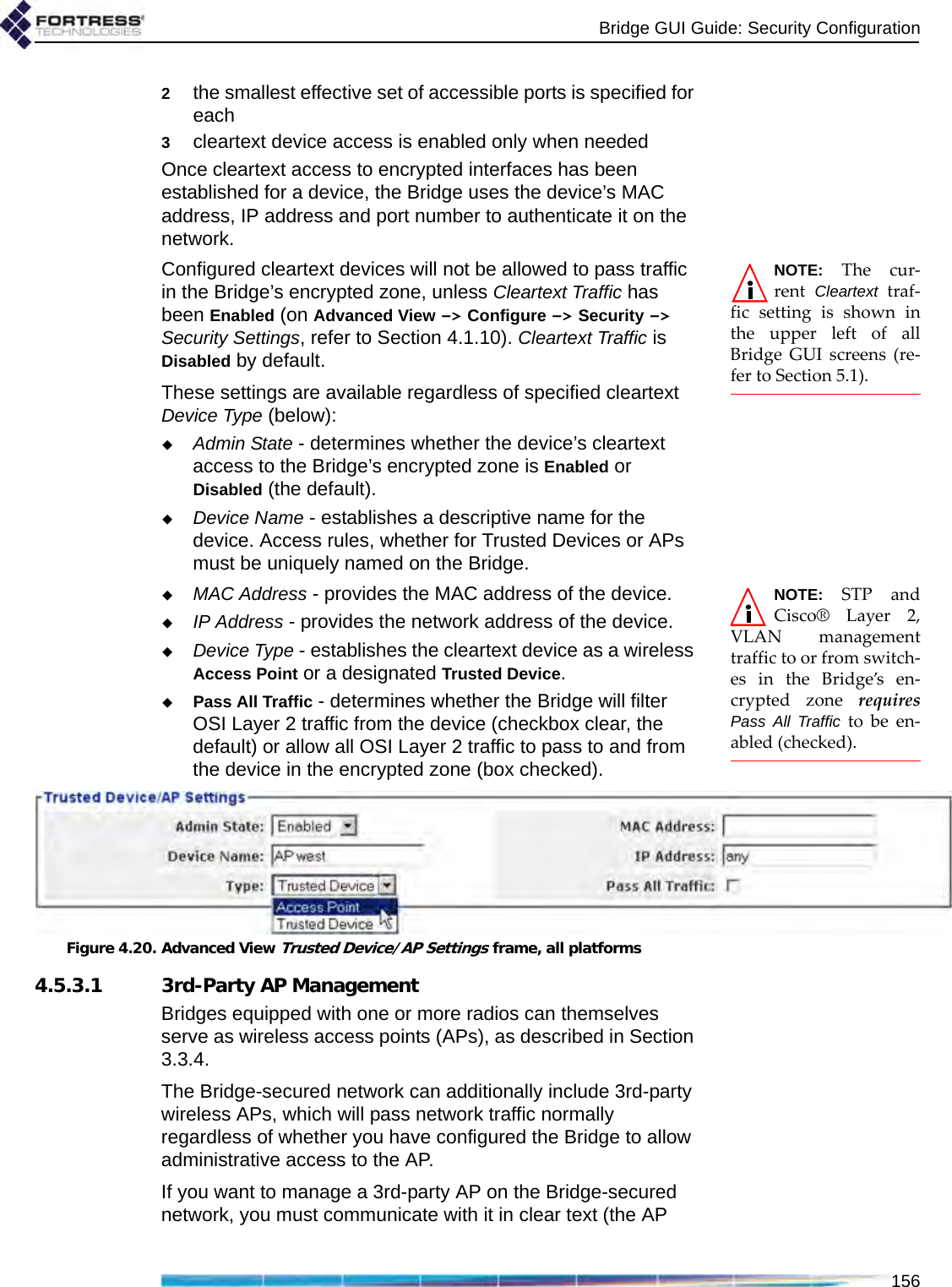 Bridge GUI Guide: Security Configuration1562the smallest effective set of accessible ports is specified for each3cleartext device access is enabled only when neededOnce cleartext access to encrypted interfaces has been established for a device, the Bridge uses the device’s MAC address, IP address and port number to authenticate it on the network.NOTE: The cur-rent  Cleartext traf-fic setting is shown inthe upper left of allBridge GUI screens (re-fer to Section 5.1).Configured cleartext devices will not be allowed to pass traffic in the Bridge’s encrypted zone, unless Cleartext Traffic has been Enabled (on Advanced View -&gt; Configure -&gt; Security -&gt; Security Settings, refer to Section 4.1.10). Cleartext Traffic is Disabled by default.These settings are available regardless of specified cleartext Device Type (below):Admin State - determines whether the device’s cleartext access to the Bridge’s encrypted zone is Enabled or Disabled (the default).Device Name - establishes a descriptive name for the device. Access rules, whether for Trusted Devices or APs must be uniquely named on the Bridge.NOTE: STP andCisco® Layer 2,VLAN managementtraffic to or from switch-es in the Bridge’s en-crypted zone requiresPass All Traffic to be en-abled (checked).MAC Address - provides the MAC address of the device.IP Address - provides the network address of the device.Device Type - establishes the cleartext device as a wireless Access Point or a designated Trusted Device.Pass All Traffic - determines whether the Bridge will filter OSI Layer 2 traffic from the device (checkbox clear, the default) or allow all OSI Layer 2 traffic to pass to and from the device in the encrypted zone (box checked).Figure 4.20. Advanced View Trusted Device/AP Settings frame, all platforms4.5.3.1 3rd-Party AP ManagementBridges equipped with one or more radios can themselves serve as wireless access points (APs), as described in Section 3.3.4.The Bridge-secured network can additionally include 3rd-party wireless APs, which will pass network traffic normally regardless of whether you have configured the Bridge to allow administrative access to the AP. If you want to manage a 3rd-party AP on the Bridge-secured network, you must communicate with it in clear text (the AP 