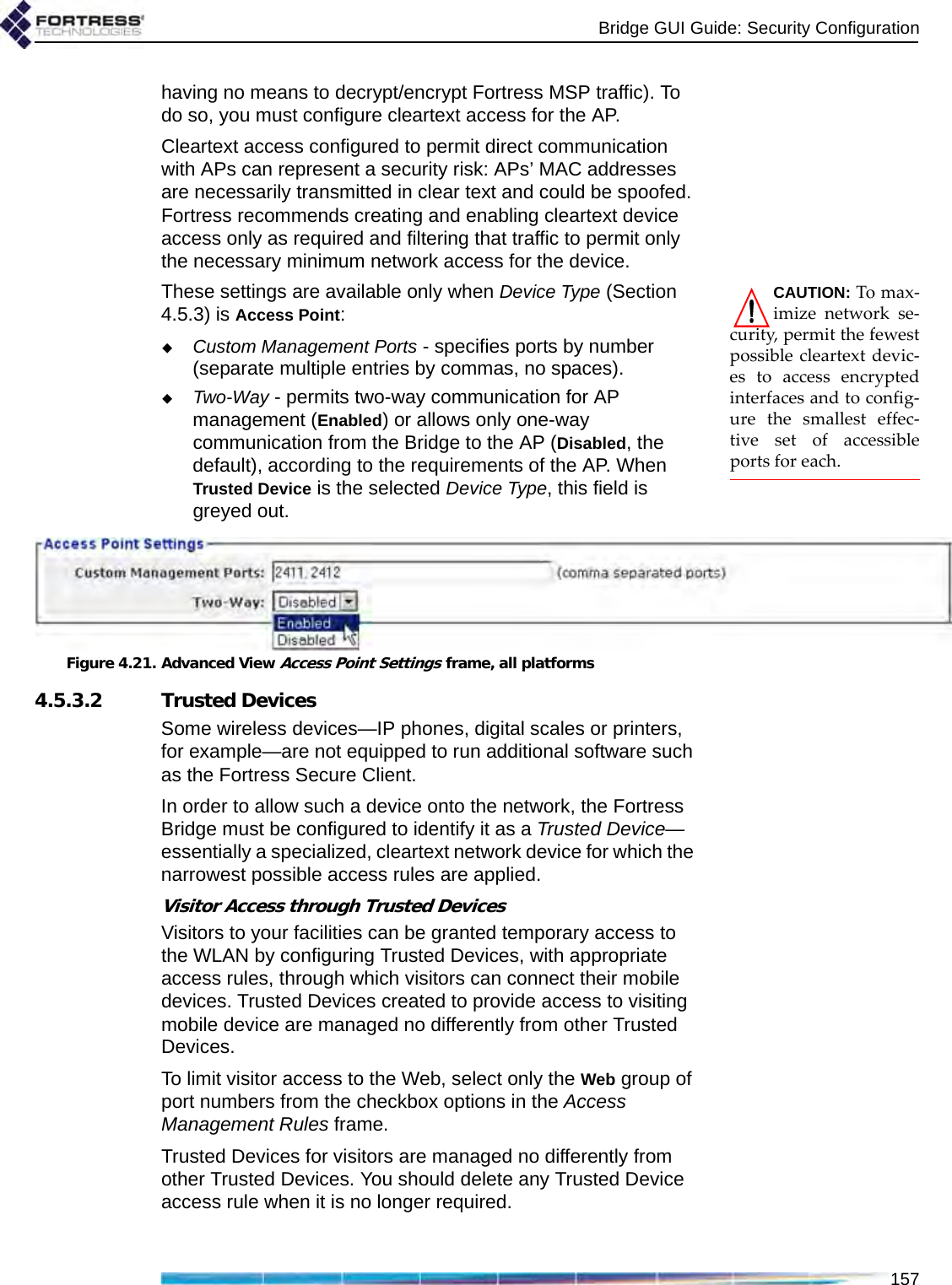 Bridge GUI Guide: Security Configuration157having no means to decrypt/encrypt Fortress MSP traffic). To do so, you must configure cleartext access for the AP.Cleartext access configured to permit direct communication with APs can represent a security risk: APs’ MAC addresses are necessarily transmitted in clear text and could be spoofed. Fortress recommends creating and enabling cleartext device access only as required and filtering that traffic to permit only the necessary minimum network access for the device.CAUTION: To max-imize network se-curity, permit the fewestpossible cleartext devic-es to access encryptedinterfaces and to config-ure the smallest effec-tive set of accessibleports for each.These settings are available only when Device Type (Section 4.5.3) is Access Point:Custom Management Ports - specifies ports by number (separate multiple entries by commas, no spaces).Two-Way - permits two-way communication for AP management (Enabled) or allows only one-way communication from the Bridge to the AP (Disabled, the default), according to the requirements of the AP. When Trusted Device is the selected Device Type, this field is greyed out.Figure 4.21. Advanced View Access Point Settings frame, all platforms4.5.3.2 Trusted DevicesSome wireless devices—IP phones, digital scales or printers, for example—are not equipped to run additional software such as the Fortress Secure Client. In order to allow such a device onto the network, the Fortress Bridge must be configured to identify it as a Trusted Device—essentially a specialized, cleartext network device for which the narrowest possible access rules are applied.Visitor Access through Trusted DevicesVisitors to your facilities can be granted temporary access to the WLAN by configuring Trusted Devices, with appropriate access rules, through which visitors can connect their mobile devices. Trusted Devices created to provide access to visiting mobile device are managed no differently from other Trusted Devices.To limit visitor access to the Web, select only the Web group of port numbers from the checkbox options in the Access Management Rules frame.Trusted Devices for visitors are managed no differently from other Trusted Devices. You should delete any Trusted Device access rule when it is no longer required.